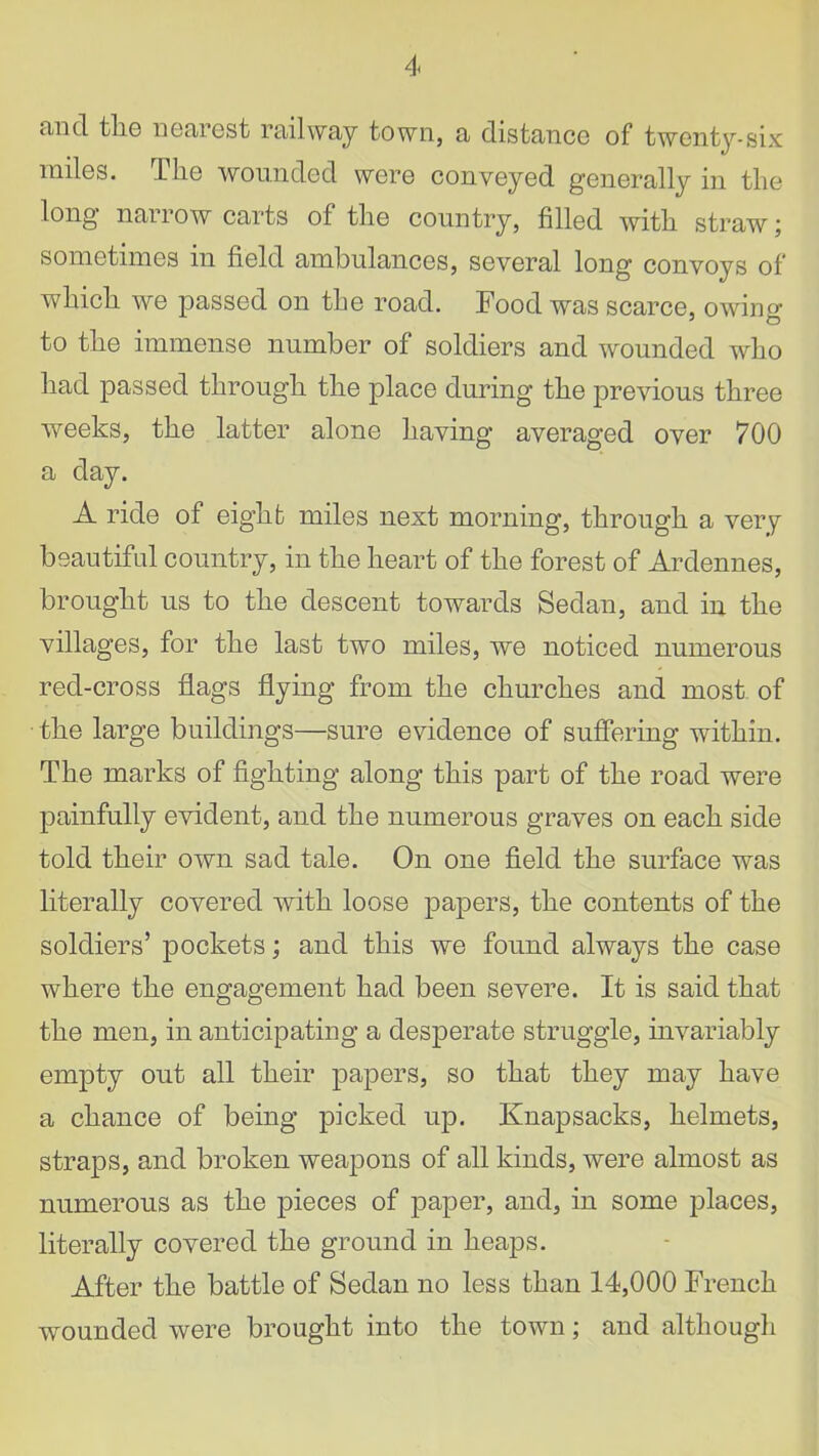 tvncl tliG nearest railway town, a distance of twenty-six miles. The wounded were conveyed generally in the long narrow carts of the country, filled with straw; sometimes in field ambulances, several long convoys of which we passed on the road. Food was scarce, owing to the immense number of soldiers and wounded who had passed through the place during the previous three weeks, the latter alone having averaged over 700 a day. A ride of eight miles next morning, through a very beautiful country, in the heart of the forest of Ardennes, brought us to the descent towards Sedan, and in the villages, for the last two miles, we noticed numerous red-cross flags flying from the churches and most of the large buildings—sure evidence of suffering within. The marks of fighting along this part of the road were painfully evident, and the numerous graves on each side told their own sad tale. On one field the surface was literally covered with loose papers, the contents of the soldiers’ pockets; and this we found always the case where the engagement had been severe. It is said that the men, in anticipating a desperate struggle, invariably empty out all their papers, so that they may have a chance of being picked up. Knapsacks, helmets, straps, and broken weapons of all kinds, were almost as numerous as the pieces of paper, and, in some places, literally covered the ground in heaps. After the battle of Sedan no less than 14,000 French wounded were brought into the town; and although