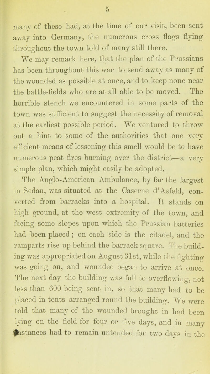 many of these had, at the time of our visit, been sent away into Germany, the numerous cross flags flying throughout the town told of many still there. We may remark here, that the plan of the Prussians has been throughout this war to send away as many of the wounded as possible at once, and to keep none near the battle-fields who are at all able to be moved. The horrible stench we encountered in some parts of the town was sufficient to suggest the necessity of removal at the earliest possible period. We ventured to throw out a hint to some of the authorities that one very efficient means of lessening this smell would be to have numerous peat fires burning over the district—a very simple plan, which might easily be adopted. The Anglo-American Ambulance, by far the largest in Sedan, was situated at the Caserne d’Asfeld, con- verted from barracks into a hospital. It stands on high ground, at the west extremity of the town, and facing some slopes upon which the Prussian batteries had been placed ; on each side is the citadel, and the ramparts rise up behind the barrack square. The build- ing was appropriated on August 31st, while the fighting was going on, and wounded began to arrive at once. The next day the building was full to overflowing, not less than 600 being sent in, so that many had to be placed in tents arranged round the building. We were told that many of the wounded brought in had been lying on the field for four or five days, and in many Instances had to remain untended for two days in the