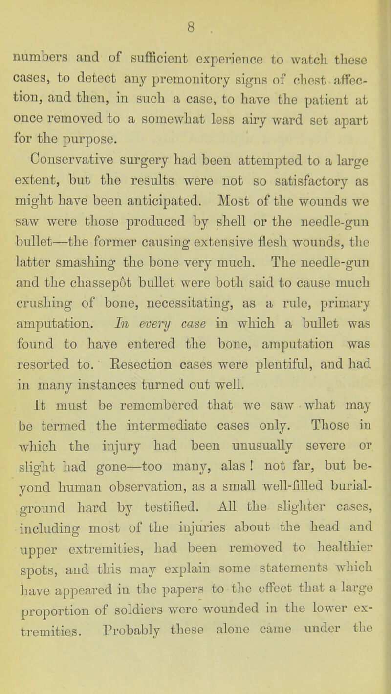 numbers and of sufficient experience to watcli these cases, to detect any premonitory signs of chest affec- tion, and then, in such a case, to have the patient at once removed to a somewhat less airy ward set apart for the purpose. Conservative surgery had been attempted to a large extent, but the results were not so satisfactory as might have been anticipated. Most of the wounds we saw were those produced by shell or the needle-gun bullet—the former causing extensive flesh wounds, the latter smashing the bone very much. The needle-gun and the chassepot bullet were both said to cause much crushing of bone, necessitating, as a rule, primary amputation. In every case in which a bullet was found to have entered the bone, amputation was resorted to. Resection cases were plentiful, and had in many instances turned out well. It must be remembered that we saw what may be termed the intermediate cases only. Those in which the injury had been unusually severe or slight had gone—too many, alas ! not far, but be- yond human observation, as a small well-filled burial- ground hard by testified. All the slighter cases, including most of the injuries about the head and upper extremities, had been removed to healthier spots, and this may explain some statements which have appeared in the papers to the effect that a large proportion of soldiers were wounded in the lower ex- tremities. Probably these alone came under the