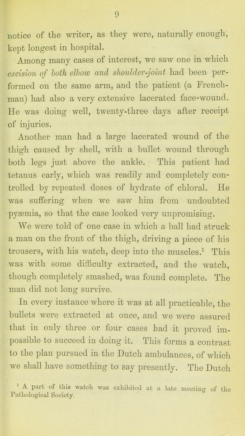 notice of the writer, as they were, naturally enough, kept longest in hospital. Among many cases of interest, we saw one in which excision of both elbow and shoulder-joint had been per- formed on the same arm, and the patient (a French- man) had also a very extensive lacerated face-wound. He was doing well, twenty-three days after receipt of injuries. Another man had a large lacerated wound of the thigh caused by shell, with a bullet wound through both legs just above the ankle. This patient had tetanus early, which was readily and completely con- trolled by repeated doses of hydrate of chloral, tie was suffering when we saw him from undoubted pyaemia, so that the case looked very unpromising. We were told of one case in which a ball had struck a man on the front of the thigh, driving a piece of his trousers, with his watch, deep into the muscles.1 This was with some difficulty extracted, and the watch, though completely smashed, was found complete. The man did not long survive. In every instance where it was at all practicable, the bullets were extracted at once, and we were assured that in only three or four cases had it proved im- possible to succeed in doing it. This forms a contrast to the plan pursued in the Dutch ambulances, of which we shall have something to say presently. The Dutch 1 A part of this watcli was exhibited at a late meeting of the Pathological Society.