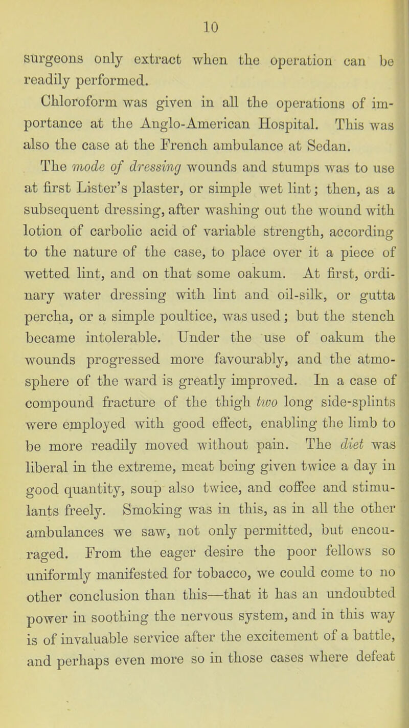 surgeons only extract when the operation can be readily performed. Chloroform was given in all the operations of im- portance at the Anglo-American Hospital. This was also the case at the French ambulance at Sedan. The mode of dressing wounds and stumps was to use at first Lister’s plaster, or simple wet lint; then, as a subsequent dressing, after washing out the wound with lotion of carbolic acid of variable strength, according to the nature of the case, to place over it a piece of wetted lint, and on that some oakum. At first, ordi- nary water dressing with lint and oil-silk, or gutta percha, or a simple poultice, was used; but the stench became intolerable. Under the use of oakum the wounds progressed more favourably, and the atmo- sphere of the ward is greatly improved. In a case of compound fracture of the thigh two long side-splints were employed with good effect, enabling the limb to be more readily moved without pain. The diet was liberal in the extreme, meat being given twice a day in good quantity, soup also twice, and coffee and stimu- lants freely. Smoking was in this, as in all the other ambulances we saw, not only permitted, but encou- raged. From the eager desire the poor fellows so uniformly manifested for tobacco, we could come to no other conclusion than this—that it has an undoubted power in soothing the nervous system, and in this way is of invaluable service after the excitement of a battle, and perhaps even more so in those cases where defeat