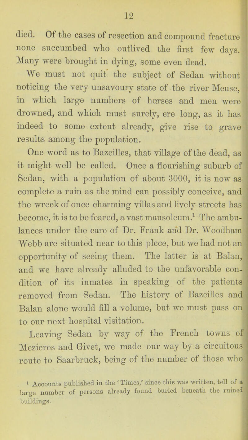 died. Of tlie cases of resection and compound fracture none succumbed who outlived the first few days. ■ Many were brought in dying, some even dead. We must not quit the subject of Sedan without noticing the very unsavoury state of the river Meuse, in which large numbers of horses and men were j drowned, and which must surely, ere long, as it has 1 indeed to some extent already, give rise to grave results among the population. One word as to Bazeilles, that village of the dead, as it might well be called. Once a flourishing suburb of Sedan, with a population of about 3000, it is now as complete a ruin as the mind can possibly conceive, and the wreck of once charming villas and lively streets has become, it is to be feared, a vast mausoleum.1 The ambu- lances under the care of Dr. Frank and Dr. Woodham Webb are situated near to this piece, but we had not an opportunity of seeing them. The latter is at Balan, and we have already alluded to the unfavorable con- dition of its inmates in speaking of the patients removed from Sedan. The history of Bazeilles and Balan alone would fill a volume, but we must pass on to our next hospital visitation. Leaving Sedan by way of the French towns of Mezieres and Givet, we made our way by a circuitous route to Saarbruck, being of the number of those who 1 Accounts published in the ‘ Times,’ since this was written, tell of a large number of persons already found buried beneath the ruined buildings.