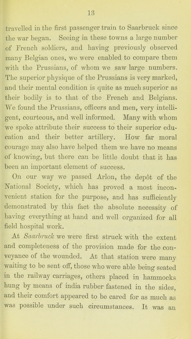 travelled in the first passenger train to Saarbruck since the war began. Seeing in these towns a large number of French soldiers, and having previously observed many Belgian ones, we were enabled to compare them with the Prussians, of whom we saw large numbers. The superior physique of the Prussians is very marked, and their mental condition is quite as much superior as their bodily is to that of the French and Belgians. We found the Prussians, officers and men, very intelli- gent, courteous, and well informed. Many with whom we spoke attribute their success to their superior edu- cation and their better artillery. How far moral courage may also have helped them we have no means of knowing, but there can be little doubt that it has been an important element of success. On our way we passed Arlon, the depot of the National Society, which has proved a most incon- venient station for the purpose, and has sufficiently demonstrated by this fact the absolute necessity of having everything at hand and well organized for all field hospital work. At Saarbruck we were first struck with the extent and completeness of the provision made for the con- veyance of the wounded. At that station were many waiting to be sent off, those who were able being seated in the railway carriages, others placed in hammocks hung by means of india rubber fastened in the sides, and their comfort appeared to be cared for as much as was possible under such circumstances. It was an