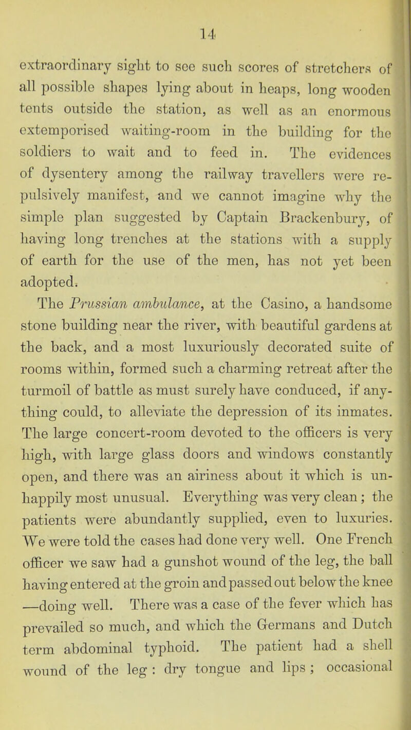 extraordinary sight to see such scores of stretchers of all possible shapes lying about in heaps, long wooden tents outside the station, as well as an enormous extemporised waiting-room in the building for the soldiers to wait and to feed in. The evidences of dysentery among the railway travellers were re- pulsively manifest, and we cannot imagine why the simple plan suggested by Captain Brackenbury, of having long trenches at the stations with a supply of earth for the use of the men, has not yet been adopted. The Prussian ambulance, at the Casino, a handsome stone building near the river, with beautiful gardens at the back, and a most luxuriously decorated suite of rooms within, formed such a charming retreat after the turmoil of battle as must surely have conduced, if any- thing could, to alleviate the depression of its inmates. The large concert-room devoted to the officers is very high, with large glass doors and windows constantly open, and there was an airiness about it which is un- happily most unusual. Everything was very clean; the patients were abundantly supplied, even to luxuries. We were told the cases had done very well. One French officer we saw had a gunshot wound of the leg, the ball having entered at the groin and passed out below the knee —doing well. There was a case of the fever which has prevailed so much, and which the Germans and Dutch term abdominal typhoid. The patient had a shell wound of the leg : dry tongue and lips ; occasional