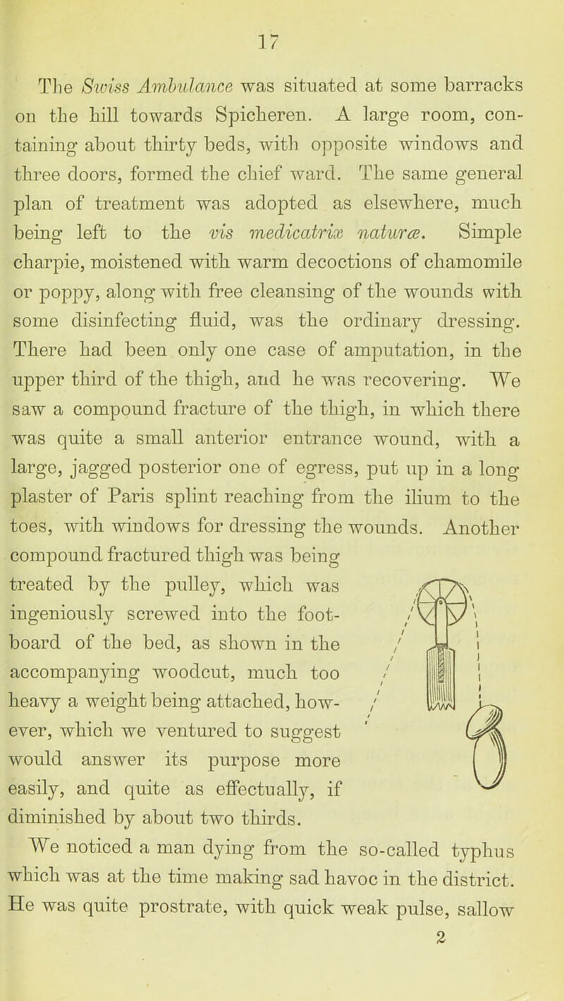 The Swiss Ambulance was situated at some barracks on the hill towards Spicheren. A large room, con- taining about thirty beds, with opposite windows and three doors, formed the chief ward. The same general plan of treatment was adopted as elsewhere, much being left to the vis medicatrix natures. Simple charpie, moistened with warm decoctions of chamomile or poppy, along with free cleansing of the wounds with some disinfecting fluid, was the ordinary dressing. There had been only one case of amputation, in the upper third of the thigh, and he was recovering. We saw a compound fracture of the thigh, in which there was quite a small anterior entrance wound, with a large, jagged posterior one of egress, put up in a long- plaster of Paris splint reaching from the ilium to the toes, with windows for dressing the wounds. Another compound fractured thigh was being treated by the pulley, which was ingeniously screwed into the foot- board of the bed, as shown in the accompanying woodcut, much too heavy a weight being attached, how- / / ever, which we ventured to suggest would answer its purpose more easily, and quite as effectually, if diminished by about two thirds. We noticed a man dying from the so-called typhus which was at the time making sad havoc in the district. He was quite prostrate, with quick weak pulse, sallow 2