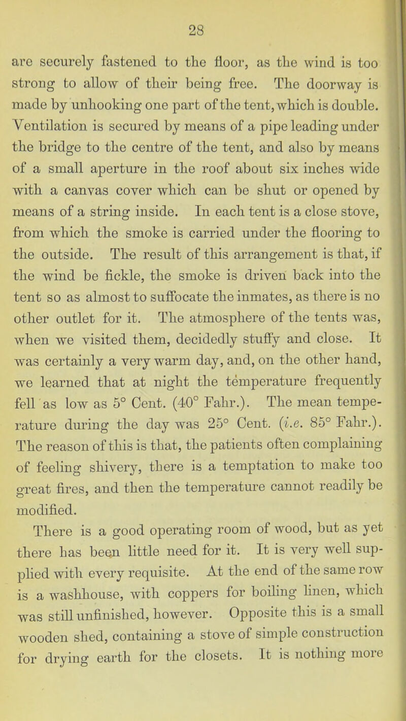 are securely fastened to the floor, as the wind is too strong to allow of their being free. The doorway is made by unhooking one part of the tent, which is double. Ventilation is secured by means of a pipe leading under the bridge to the centre of the tent, and also by means of a small aperture in the roof about six inches wide with a canvas cover which can be shut or opened by means of a string inside. In each tent is a close stove, from which the smoke is carried under the flooring to the outside. The result of this arrangement is that, if the wind be fickle, the smoke is driven back into the tent so as almost to suffocate the inmates, as there is no other outlet for it. The atmosphere of the tents was, when we visited them, decidedly stuffy and close. It was certainly a very warm day, and, on the other hand, we learned that at night the temperature frequently fell as low as 5° Cent. (40° Fahr.). The mean tempe- rature during the day was 25° Cent. (i.e. 85° Fahr.). The reason of this is that, the patients often complaining of feeling shivery, there is a temptation to make too great fires, and then the temperature cannot readily be modified. There is a good operating room of wood, but as yet there has been little need for it. It is very well sup- plied with every requisite. At the end of the same row is a washhouse, with coppers for boiling linen, which was still unfinished, however. Opposite this is a small wooden shed, containing a stove of simple construction for drying earth for the closets. It is nothing moic