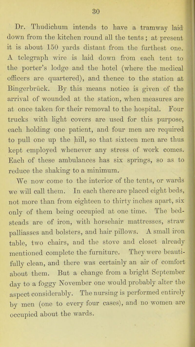 Dr. Tlmdichum intends to liave a tramway laid down from the kitchen round all the tents; at present it is about 150 yards distant from the furthest one. A telegraph wire is laid down from each tent to the porter’s lodge and the hotel (where the medical officers are quartered), and thence to the station at Bingerbriick. By this means notice is given of the arrival of wounded at the station, when measures are at once taken for their removal to the hospital. Four trucks with light covers are used for this purpose, each holding one patient, and four men are required to pull one up the hill, so that sixteen men are thus kept employed whenever any stress of work comes. Each of these ambulances has six springs, so as to reduce the shaking to a minimum. We now come to the interior of the tents, or wards we will call them. In each there are placed eight beds, not more than from eighteen to thirty inches apart, six only of them being occupied at one time. The bed- steads are of iron, with horsehair mattresses, straw palliasses and bolsters, and hair pillows. A small iron table, two chairs, and the stove and closet already mentioned complete the furniture. They were beauti- fully clean, and there was certainly an air of comfort about them. But a change from a bright September day to a foggy November one would probably alter the aspect considerably. The nursing is performed entirely by men (one to every four cases), and no women are occupied about the wards.