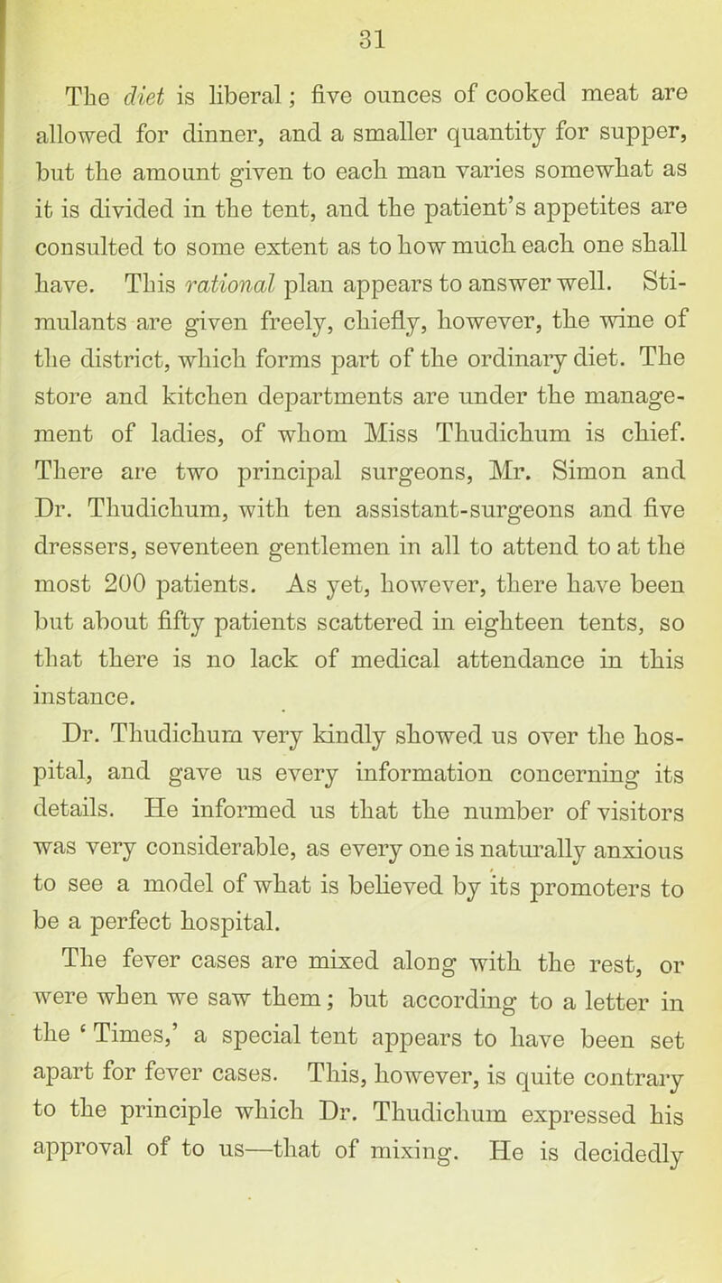 The diet is liberal; five ounces of cooked meat are allowed for dinner, and a smaller quantity for supper, but the amount given to each man varies somewhat as it is divided in the tent, and the patient’s appetites are consulted to some extent as to how much each one shall have. This rational plan appears to answer well. Sti- mulants are given freely, chiefly, however, the wine of the district, which forms part of the ordinary diet. The store and kitchen departments are under the manage- ment of ladies, of whom Miss Thudichum is chief. There are two principal surgeons, Mr. Simon and Dr. Thudichum, with ten assistant-surgeons and five dressers, seventeen gentlemen in all to attend to at the most 200 patients. As yet, however, there have been but about fifty patients scattered in eighteen tents, so that there is no lack of medical attendance in this instance. Dr. Thudichum very kindly showed us over the hos- pital, and gave us every information concerning its details. He informed us that the number of visitors was very considerable, as every one is naturally anxious to see a model of what is believed by its promoters to be a perfect hospital. The fever cases are mixed along with the rest, or were when we saw them; but according to a letter in the e Times,’ a special tent appears to have been set apart for fever cases. This, however, is quite contrary to the principle which Dr. Thudichum expressed his approval of to us—that of mixing. He is decidedly