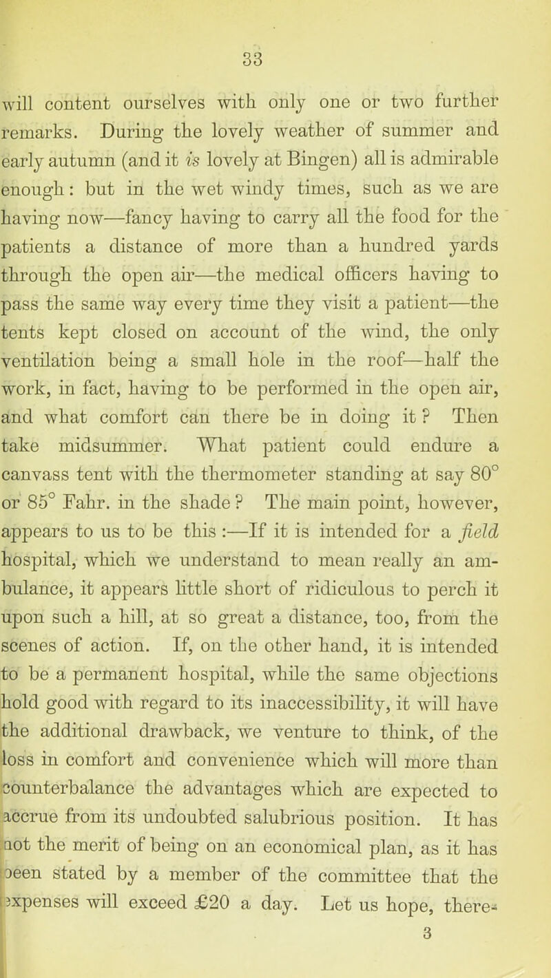 will content ourselves with only one or two further remarks. During the lovely weather of summer and early autumn (and it is lovely at Bingen) all is admirable enough: but in the wet windy times, such as we are having now—fancy having to carry all the food for the patients a distance of more than a hundred yards through the open air—the medical officers having to pass the same way every time they visit a patient—the tents kept closed on account of the wind, the only ventilation being a small hole in the roof—half the work, in fact, having to be performed in the open air, and what comfort can there be in doing it ? Then take midsummer. What patient could endure a canvass tent with the thermometer standing at say 80° or 85° Fahr. in the shade ? The main point, however, appears to us to be this :—If it is intended for a field hospital, which we understand to mean really an am- bulance, it appears little short of ridiculous to perch it upon such a hill, at so great a distance, too, from the scenes of action. If, on the other hand, it is intended to be a permanent hospital, while the same objections hold good with regard to its inaccessibility, it will have the additional drawback, we venture to think, of the loss in comfort and convenience which will more than counterbalance the advantages which are expected to accrue from its undoubted salubrious position. It has mot the merit of being on an economical plan, as it has oeen stated by a member of the committee that the expenses will exceed £20 a day. Let us hope, tliere- 3