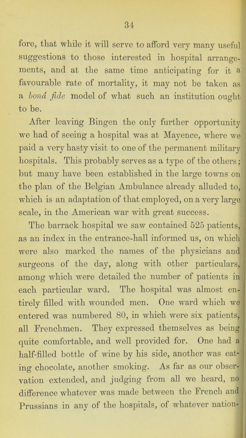 fore, that while it will serve to afford very many useful suggestions to those interested in hospital arrange- ments, and at the same time anticipating for it a favourable rate of mortality, it may not be taken as a bond fide model of what such an institution ought to be. After leaving Bingen the only further opportunity we had of seeing a hospital was at Mayence, where we paid a very hasty visit to one of the permanent military hospitals. This probably serves as a type of the others; but many have been established in the large towns on the plan of the Belgian Ambulance already alluded to, which is an adaptation of that employed, on a very large scale, in the American war with great success. The barrack hospital we saw contained 525 patients, as an index in the entrance-hall informed us, on which were also marked the names of the j)hysicians and surgeons of the day, along with other particulars, among which were detailed the number of patients in each particular ward. The hospital was almost en- tirely filled with wounded men. One ward which we entered was numbered 80, in which were six patients, all Frenchmen. They expressed themselves as being quite comfortable, and well provided for. One had a half-filled bottle of wine by his side, another was eat- ing chocolate, another smoking. As far as our obser- vation extended, and judging from all we heard, no difference whatever was made between the French and Prussians in any of the hospitals, of whatever nation-