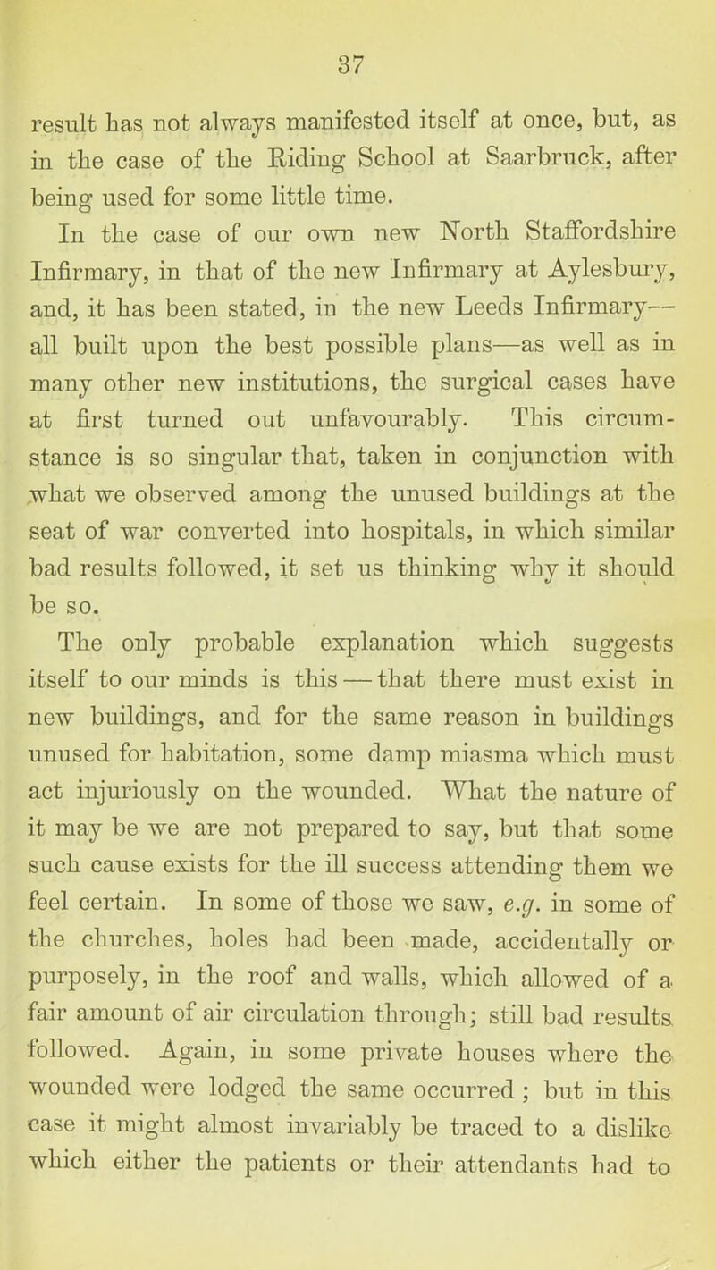 result has not always manifested itself at once, but, as in the case of the Riding School at Saarbruck, after being used for some little time. In the case of our own new North Staffordshire Infirmary, in that of the new Infirmary at Aylesbury, and, it has been stated, in the new Leeds Infirmary— all built upon the best possible plans—as well as in many other new institutions, the surgical cases have at first turned out unfavourably. This circum- stance is so singular that, taken in conjunction with what we observed among the unused buildings at the seat of war converted into hospitals, in which similar bad results followed, it set us thinking why it should be so. The only probable explanation which suggests itself to our minds is this — that there must exist in new buildings, and for the same reason in buildings unused for habitation, some damp miasma which must act injuriously on the wounded. What the nature of it may be we are not prepared to say, but that some such cause exists for the ill success attending them we feel certain. In some of those we saw, e.g. in some of the churches, holes had been made, accidentally or purposely, in the roof and walls, which allowed of a fair amount of air circulation through; still bad results, followed. Again, in some private houses where the wounded were lodged the same occurred; but in this case it might almost invariably be traced to a dislike which either the patients or their attendants had to