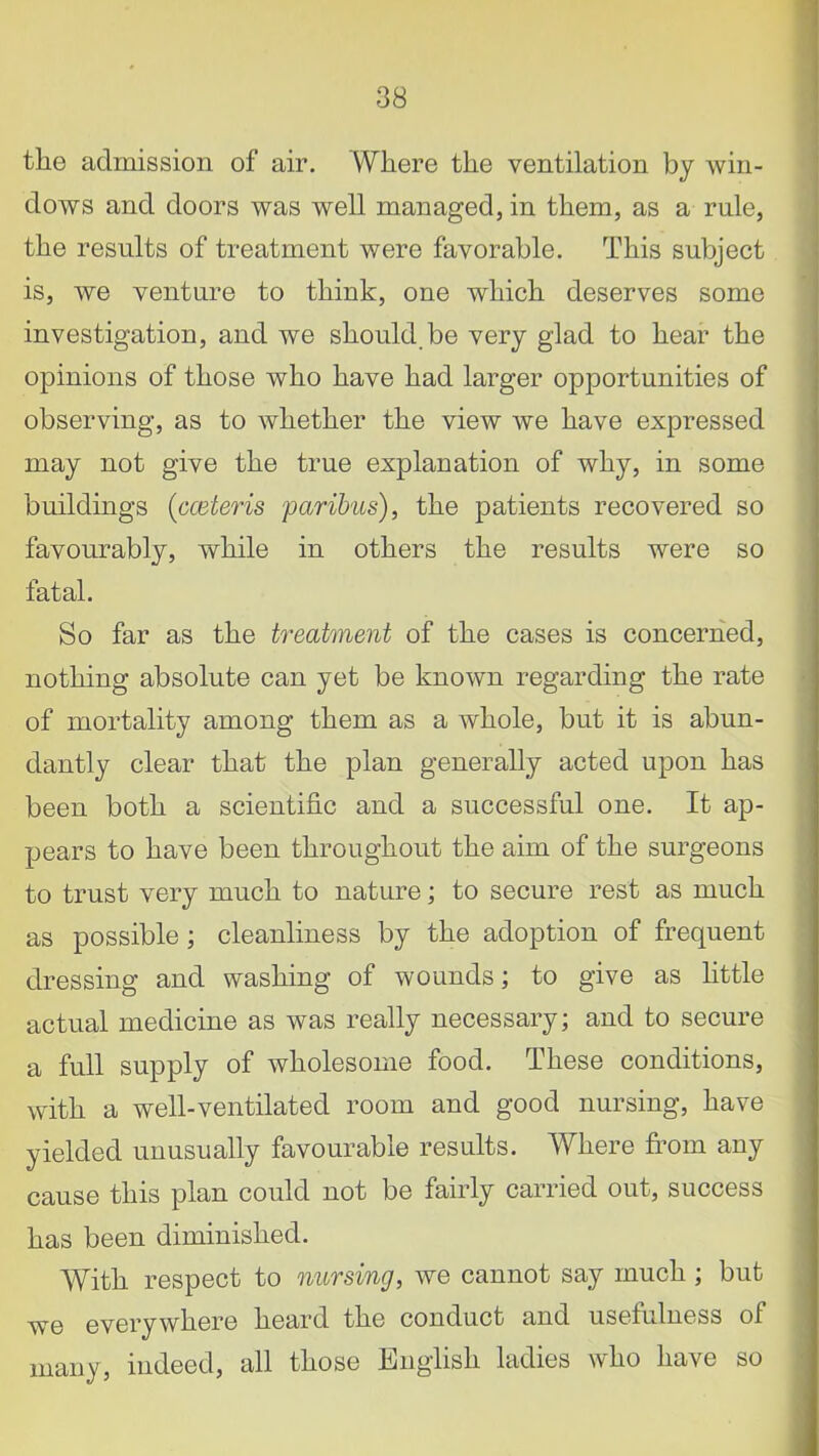 tlie admission of air. Where the ventilation by win- dows and doors was well managed, in them, as a rule, the results of treatment were favorable. This subject is, we venture to think, one which deserves some investigation, and we should.be very glad to hear the opinions of those who have had larger opportunities of observing, as to whether the view we have expressed may not give the true explanation of why, in some buildings (cceteris paribus), the patients recovered so favourably, while in others the results were so fatal. So far as the treatment of the cases is concerned, nothing absolute can yet be known regarding the rate of mortality among them as a whole, but it is abun- dantly clear that the plan generally acted upon has been both a scientific and a successful one. It ap- pears to have been throughout the aim of the surgeons to trust very much to nature; to secure rest as much as possible; cleanliness by the adoption of frequent dressing and washing of wounds; to give as little actual medicine as was really necessary; and to secure a full supply of wholesome food. These conditions, with a well-ventilated room and good nursing, have yielded unusually favourable results. Where from any cause this plan could not be fairly carried out, success has been diminished. With respect to nursing, we cannot say much ; but we everywhere heard the conduct and usefulness of many, indeed, all those English ladies who have so