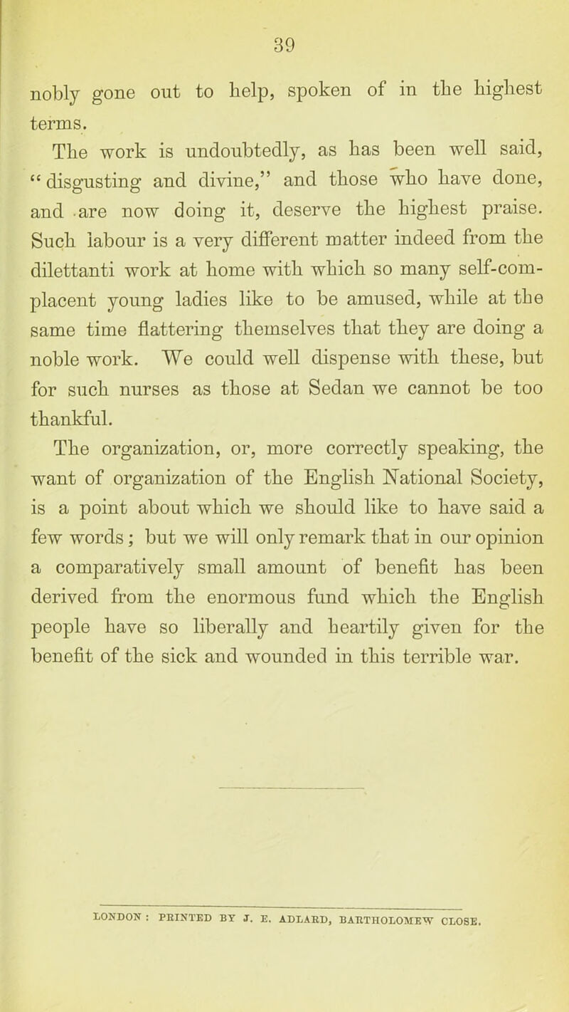 nobly gone out to help, spoken of in the highest terms. The work is undoubtedly, as has been well said, “ disgusting and divine,” and those who have done, and are now doing it, deserve the highest praise. Such labour is a very different matter indeed from the dilettanti work at home with which so many self-com- placent young ladies like to be amused, while at the same time flattering themselves that they are doing a noble work. We could well dispense with these, but for such nurses as those at Sedan we cannot be too thankful. The organization, or, more correctly speaking, the want of organization of the English National Society, is a point about which we should like to have said a few words; but we will only remark that in our opinion a comparatively small amount of benefit has been derived from the enormous fund which the English people have so liberally and heartily given for the benefit of the sick and wounded in this terrible war. LONDON : FEINTED BY J. E. ADLARD, BARTHOLOMEW CLOSE.