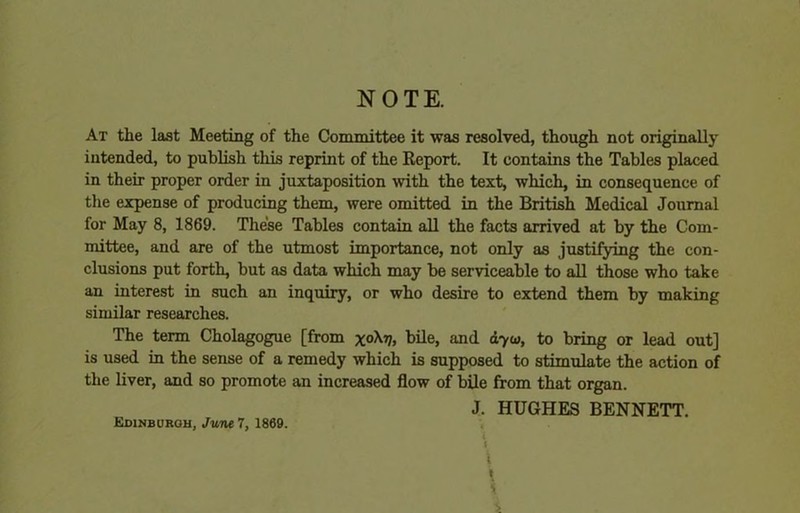 NOTE. At the last Meeting of the Committee it was resolved, though not originally intended, to publish this reprint of the Report. It contains the Tables placed in their proper order in juxtaposition with the text, which, in consequence of the expense of producing them, were omitted in the British Medical Journal for May 8, 1869. These Tables contain all the facts arrived at by the Com- mittee, and are of the utmost importance, not only as justifying the con- clusions put forth, but as data which may be serviceable to all those who take an interest in such an inquiry, or who desire to extend them by making similar researches. The term Cholagogue [from x0^ bile, and ayui, to bring or lead out] is used in the sense of a remedy which is supposed to stimulate the action of the liver, and so promote an increased flow of bile from that organ. J. HUGHES BENNETT. Edinburgh, June 7, 1869. ■ ■ i