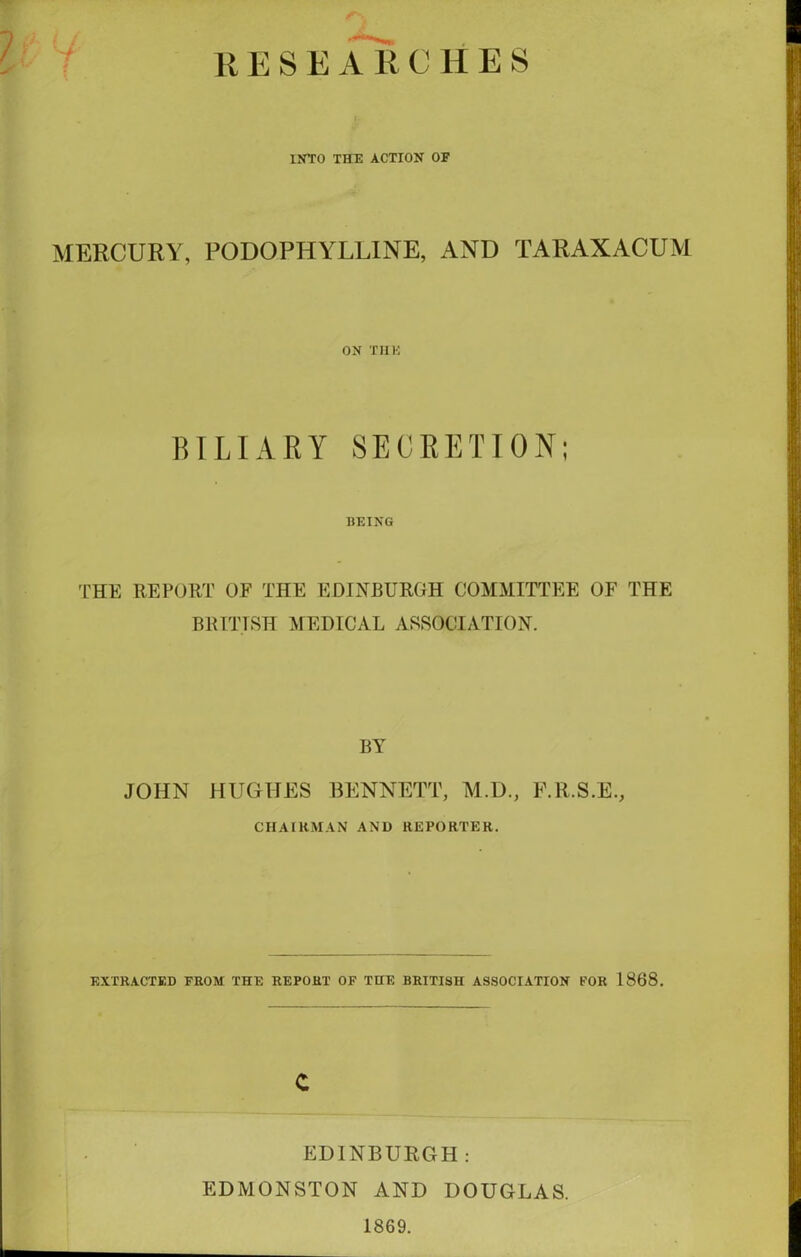 11 E S E A 11C H E S INTO THE ACTION OF MERCURY, PODOPHYLLINE, AND TARAXACUM ON THE BILIARY SECRETION; BEING THE REPORT OF THE EDINBURGH COMMITTEE OF THE BRITISH MEDICAL ASSOCIATION. BY JOHN HUGHES BENNETT, M.D., F.R.S.E., CHAIRMAN AND REPORTER. EXTRACTED FROM THE REPORT OF THE BRITISH ASSOCIATION FOR 1868. c EDINBURGH: EDMONSTON AND DOUGLAS. 1869.