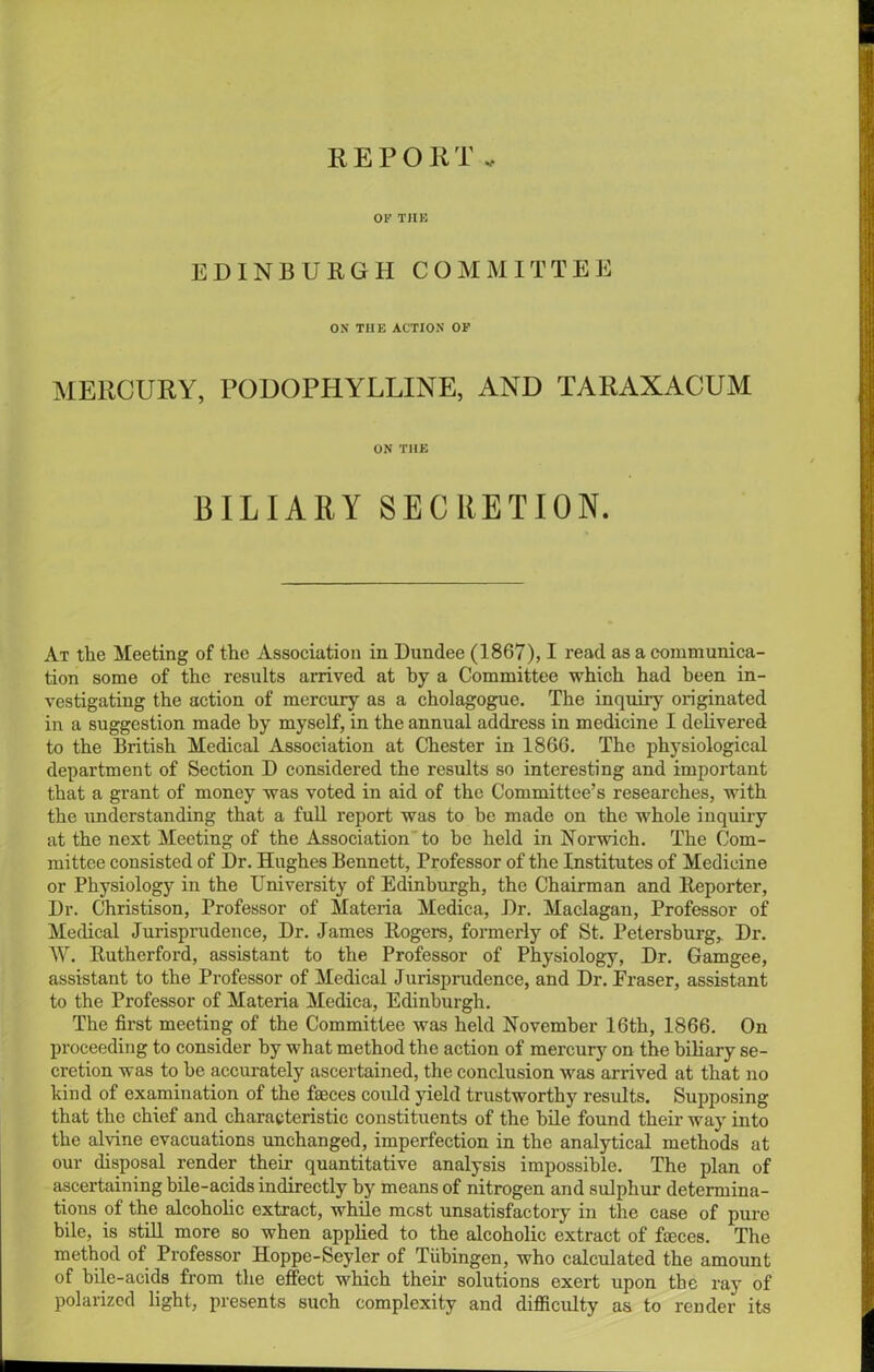 REPORT OF THE EDINBURGH COMMITTEE ON THE ACTION OF MERCURY, PODOPHYLLINE, AND TARAXACUM ON THE BILIARY SECRETION. At the Meeting of the Association in Dundee (1867), I read as a communica- tion some of the results arrived at by a Committee which had been in- vestigating the action of mercury as a cholagogue. The inquiry originated in a suggestion made by myself, in the annual address in medicine I delivered to the British Medical Association at Chester in 1866. The physiological department of Section D considered the results so interesting and important that a grant of money was voted in aid of the Committee’s researches, with the understanding that a full report was to be made on the whole inquiry at the next Meeting of the Association to be held in Norwich. The Com- mittee consisted of Dr. Hughes Bennett, Professor of the Institutes of Medicine or Physiology in the University of Edinburgh, the Chairman and Reporter, Dr. Christison, Professor of Materia Medica, Dr. Maclagan, Professor of Medical Jurisprudence, Dr. James Rogers, formerly of St. Petersburg, Dr. W. Rutherford, assistant to the Professor of Physiology, Dr. Gamgee, assistant to the Professor of Medical Jurisprudence, and Dr. Fraser, assistant to the Professor of Materia Medica, Edinburgh. The first meeting of the Committee was held November 16th, 1866. On proceeding to consider by what method the action of mercury on the biliary se- cretion was to he accurately ascertained, the conclusion was arrived at that no hind of examination of the fasces could yield trustworthy results. Supposing that the chief and characteristic constituents of the bile found their way into the alvine evacuations unchanged, imperfection in the analytical methods at our disposal render their quantitative analysis impossible. The plan of ascertaining bile-acids indirectly by means of nitrogen and sulphur determina- tions of the alcoholic extract, while most unsatisfactory in the case of pure bile, is still more so when applied to the alcoholic extract of fteces. The method of Professor Hoppe-Seyler of Tubingen, who calculated the amount of bile-acids from the effect which their solutions exert upon the ray of polarized light, presents such complexity and difficulty as to render its