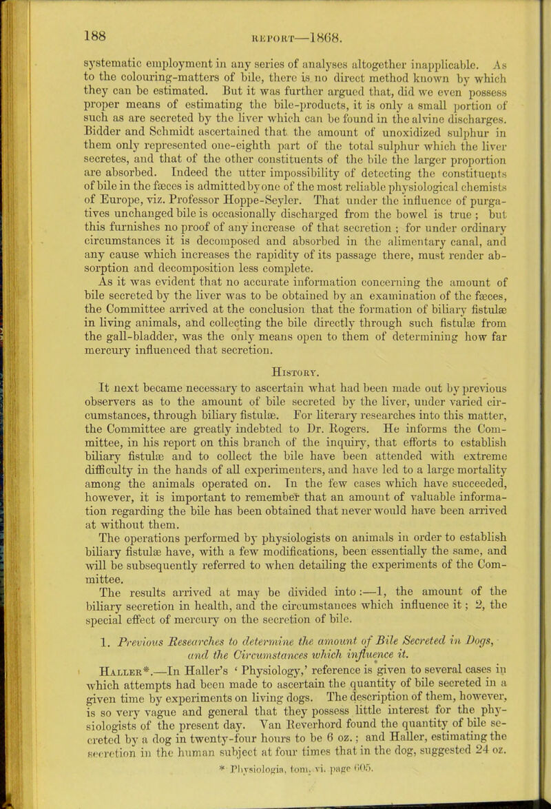 systematic employment in any series of analyses altogether inapplicable. As to the colouring-matters of bile, there is no direct method known by which they can he estimated. But it was further argued that, did we even * possess proper means of estimating the bile-products, it is only a small portion of such as are secreted by the liver which can be found in the alvinc discharges. Bidder and Schmidt ascertained that the amount of unoxidized sulphur in them only represented one-eighth part of the total sulphur which the liver secretes, and that of the other constituents of the bile the larger proportion ai’e absorbed. Indeed the utter impossibility of detecting the constituents of bile in the feces is admitted by one of the most reliable physiological chemists of Europe, viz. Professor Hoppe-Seyler. That under the influence of purga- tives unchanged bile is occasionally discharged from the bowel is true ; but this furnishes no proof of any increase of that secretion ; for under ordinary circumstances it is decomposed and absorbed in the alimentary canal, and any cause which increases the rapidity of its passage there, must render ab- sorption and decomposition less complete. As it was evident that no accurate information concerning the amount of bile secreted by the liver was to be obtained by an examination of the feces, the Committee arrived at the conclusion that the formation of biliary flstulac in living animals, and collecting the bile directly through such fistulas from the gall-bladder, was the only means open to them of determining how far mercury influenced that secretion. History. It next became necessary to ascertain what had been made out by previous observers as to the amount of bile secreted by the liver, under varied cir- cumstances, through biliary fistufe. For literary researches into this matter, the Committee are greatly indebted to Dr. Rogers. He informs the Com- mittee, in his report on this branch of the inquiry, that efforts to establish biliary fistulas and to collect the bile have been attended with extreme difficulty in the hands of all experimenters, and have led to a large mortality among the animals operated on. In the few cases which have succeeded, however, it is important to remember that an amount of valuable informa- tion regarding the bile has been obtained that never would have been arrived at without them. The operations performed by physiologists on animals in order to establish biliary fistufe have, with a few modifications, been essentially the same, and will be subsequently referred to when detailing the experiments of the Com- mittee. The results arrived at may be divided into :—1, the amount of the biliary secretion in health, and the circumstances which influence it; 2, the special effect of mercury on the secretion of bile. 1. Previous Researches to determine the amount of Bile Secreted in Doc/s, and the Circumstances which influence it. Haller*.—In Haller’s ‘ Physiology,’ reference is given to several cases in which attempts had been made to ascertain the quantity of bile secreted in a given time by experiments on living dogs. The description of them, however, is so very vague and general that they possess little interest for the phy- siologists of the present day. Van Reverhord found the quantity of bile se- creted by a dog in twenty-four hours to be 6 oz.; and Haller, estimating the secretion in the human subject at four times that in the dog, suggested 24 oz. * Physiologic, tom. vi. piipe f‘>05.