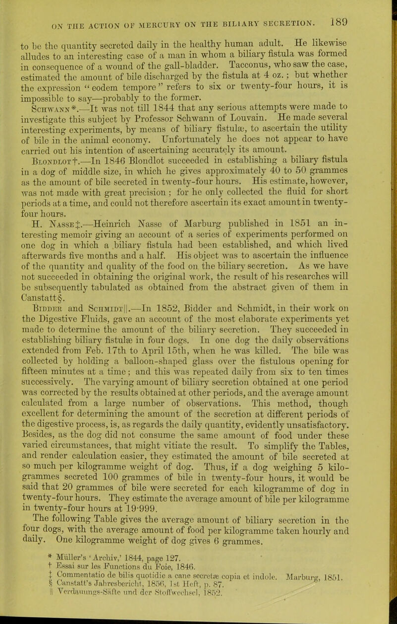 to be the quantity secreted daily in the healthy human adult. He likewise alludes to an interesting case of a man in whom a biliary fistula was formed in consequence of a wound of the gall-bladder. Tacconus, who saw the case, estimated the amount of bile discharged by the fistula at 4 oz.; but whether the expression “ eodem tempore ” refers to six or twenty-four hours, it is impossible to say—probably to the former. Schwann * * * §.—It was not till 1844 that any serious attempts were made to investigate this subject by Professor Schwann of Louvain. He made several interesting experiments, by means of biliary fistulaj, to ascertain the utility of bile in the animal economy. Unfortunately he does not appear to have carried out his intention of ascertaining accurately its amount. BLONDLorf.—In 1846 Blondlot succeeded in establishing a biliary fistula in a dog of middle size, in which he gives approximately 40 to 50 grammes as the amount of bile secreted in twenty-four hours. His estimate, however, was not made with great precision ; for he only collected the fluid for short periods at a time, and could not therefore ascertain its exact amount in twenty- four hours. H. HasseJ.—Heinrich Nasse of Marburg published in 1851 an in- teresting memoir giving an account of a series of experiments performed on one dog in which a biliary fistula had been established, and which lived afterwards five months and a half. His object was to ascertain the influence of the quantity and quality of the food on the biliary secretion. As we have not succeeded in obtaining the original work, the result of his researches will be subsequently tabulated as obtained from the abstract given of them in Canstattf. Bidder and ScnMimj|.—In 1852, Bidder and Schmidt, in their work on the Digestive Fluids, gave an account of the most elaborate experiments yet made to determine the amount of the biliary secretion. They succeeded in establishing biliary fistulae in four dogs. In one dog the daily observations extended from Feb. 17th to April 15th, -when he was killed. The bile was collected by holding a balloon-shaped glass over the fistulous opening for fifteen minutes at a time; and this was repeated daily from six to ten times successively. The varying amount of biliary secretion obtained at one period was corrected by the results obtained at other periods, and the average amount calculated from a large number of observations. This method, though excellent for determining the amount of the secretion at different periods of the digestive process, is, as regards the daily quantity, evidently unsatisfactory. Besides, as the dog did not consume the same amount of food under these varied circumstances, that might vitiate the result. To simplify the Tables, and render calculation easier, they estimated the amount of bile secreted at so much per kilogramme weight of dog. Thus, if a dog weighing 5 kilo- grammes secreted 100 grammes of bile in twenty-four hours, it would be said that 20 grammes of bile were secreted for each kilogramme of dog in twenty-four hours. They estimate the average amount of bile per kilogramme in twenty-four hours at 19-999. The following Table gives the average amount of biliary secretion in the lour dogs, with the average amount of food per kilogramme taken hourly and daily. One kilogramme weight of dog gives 6 grammes. * Muller’s ‘ Archiv,’ 1844, page 127. t Essai stir les Functions du Foie, 1846. 1 Commentatio de bibs quotidic a cane secret® copia et indole. Marburg, 1851. § Canstatt’s Jahresbericht, 1856, 1st Heft, p. 87. il Verdauungs-8aftc and dcr 8toflVechsel, 1852.