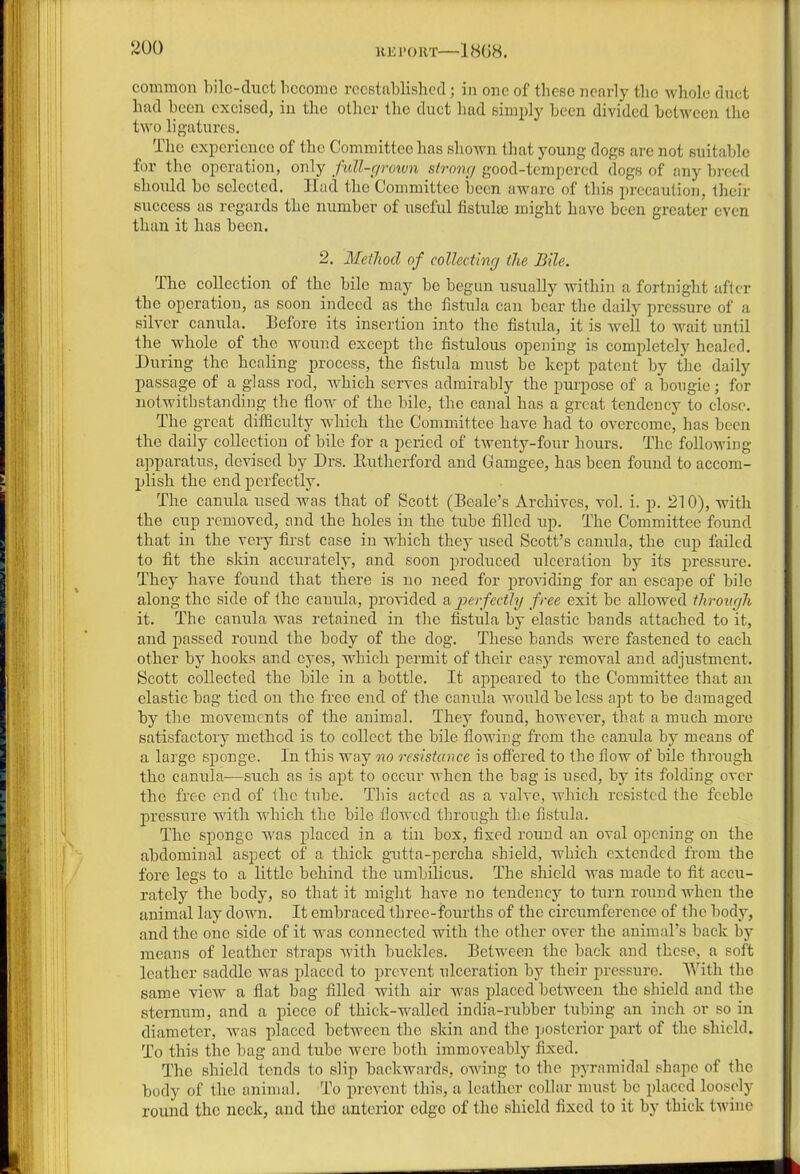 common bile-duct become reestablished; in one of these nearly the whole duct had been excised, in the other the duct had simply been divided between the two ligatures. The experience of the Committee has shown that young dogs are not suitable for the operation, only fiM-grown strong good-tempered dogs of any breed should be selected. ITad the Committee been aware of this precaution, their success as regards the number of useful fistula) might have been greater even than it has been. 2. Method of collecting the Bile. The collection of the bile may be begun usually within a fortnight after the operation, as soon indeed as the fistula can bear the daily pressure of a silver canula. Before its insertion into the fistula, it is well to wait until the whole of the wound except the fistulous opening is completely healed. During the healing process, the fistula must be kept patent by the daily passage of a glass rod, which serves admirably the purpose of a bougie; for notwithstanding the flow of the bile, the canal has a great tendency to close. The great difficulty which the Committee have had to overcome, has been the daily collection of bile for a period of twenty-four hours. The following apparatus, devised by Drs. Eutherford and Gamgee, has been found to accom- plish the end perfectly. The canula used was that of Scott (Beale’s Archives, vol. i. p. 210), with the cup removed, and the holes in the tube filled up. The Committee found that in the very first case in which they used Scott’s canula, the cup failed to fit the skin accurately, and soon produced ulceration by its pressure. They have found that there is no need for providing for an escape of bile along the side of the canula, provided a perfectly free exit be allowed through it. The canula Avas retained in the fistula by elastic bands attached to it, and passed round the body of the dog. These bands were fastened to each other by hooks and eyes, which permit of their easy removal and adjustment. Scott collected the bile in a bottle. It appeared to the Committee that an elastic bag tied on the free end of the canula would be less apt to be damaged by the movements of the animal. They found, however, that a much more satisfactory method is to collect the bile flowing from the canula by means of a large sponge. In this way no resistance is offered to the flow of bile through the canula—such as is apt to occur when the bag is used, by its folding over the free end of the tube. This acted as a valve, which resisted the feeble pressure with which the bile flowed through the fistula. The sponge was placed in a tin box, fixed round an oval opening on the abdominal aspect of a thick gutta-percha shield, which extended from the fore legs to a little behind the umbilicus. The shield was made to fit accu- rately the body, so that it might have no tendency to turn round when the animal lay down. It embraced three-fourths of the circumference of the body, and the one side of it was connected with the other over the animal’s back by means of leather straps with buckles. Between the back and these, a soft leather saddle was placed to prevent ulceration by their pressure. With the same view a flat bag filled with air was placed between the shield and the sternum, and a piece of thick-walled india-rubber tubing an inch or so in diameter, was placed between the skin and the posterior part of the shield. To this the bag and tube were both immoveably fixed. The shield tends to slip backwards, owing to the pyramidal shape of the body of the animal. To prevent this, a leather collar must be placed loosely round the neck, and the anterior edge of the shield fixed to it by thick twine