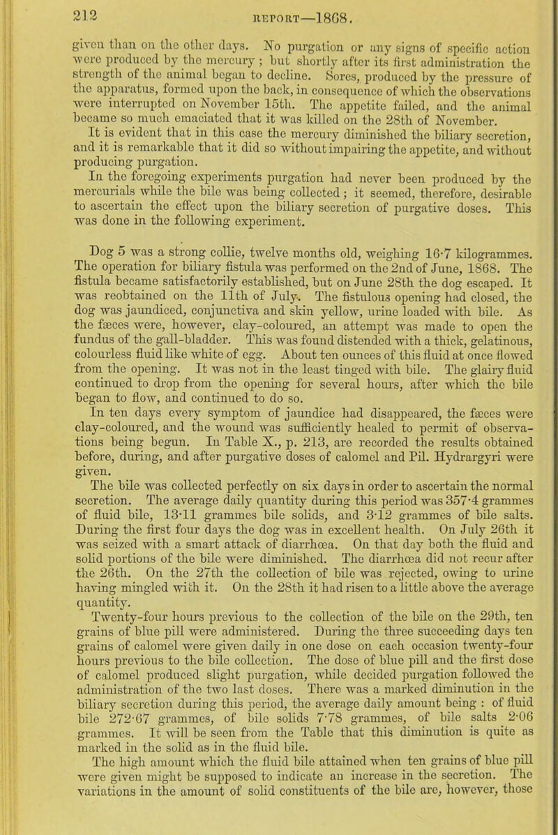 given than on the other days. No purgation or any signs of specific action were produced by the mercury ; but shortly after its first administration the strength of the animal began to decline. Sores, produced by the pressure of the apparatus, formed upon the back, in consequence of which the observations were interrupted on November 15tli. The appetite failed, and the animal became so much emaciated that it was killed on the 28tli of November. It is evident that in this case the mercury diminished the biliary secretion, and it is remarkable that it did so without impairing the appetite, and without producing purgation. In the foregoing experiments purgation had never been produced by the mercurials while the bile was being collected ; it seemed, therefore, desirable to ascertain the effect upon the biliary secretion of purgative doses. This was done in the following experiment. Dog 5 was a strong collie, twelve months old, weighing 16-7 kilogrammes. The operation for biliary fistula was performed on the 2nd of June, 1868. The fistula became satisfactorily established, but on June 28th the dog escaped. It was reobtained on the 11th of July. The fistulous opening had closed, the dog was jaundiced, conjunctiva and skin yellow, urine loaded with bile. As the feces were, however, clay-coloured, an attempt was made to open the fundus of the gall-bladder. This was found distended with a thick, gelatinous, colourless fluid like white of egg. About ten ounces of this fluid at once flowed from the opening. It was not in the least tinged with bile. The glairy fluid continued to drop from the opening for several hours, after which the bile began to flow, and continued to do so. In ten days every symptom of jaundice had disappeared, the feces were clay-coloured, and the wound was sufficiently healed to permit of observa- tions being begun. In Table X., p. 213, are recorded the results obtained before, during, and after purgative doses of calomel and Pil. Hydrargyri were given. The bile was collected perfectly on six days in order to ascertain the normal secretion. The average daily quantity during this period was 357-4 grammes of fluid bile, 13T1 grammes bile solids, and 3T2 grammes of bile salts. During the first four days the dog was in excellent health. On July 26th it was seized with a smart attack of diarrhoea. On that day both the fluid and solid portions of the bile were diminished. The diarrhoea did not recur after the 26th. On the 27th the collection of bile was rejected, owing to urine having mingled with it. On the 28th it had risen to a little above the average quantity. Twenty-four hours previous to the collection of the bile on the 29th, ten grains of blue pill were administered. During the three succeeding days ten grains of calomel were given daily in one dose on each occasion twenty-four hours previous to the bile collection. The dose of blue pill and the first dose of calomel produced slight purgation, while decided purgation followed the administration of the two last doses. There was a marked diminution in the biliary secretion during this period, the average daily amount being : of fluid bile 272-67 grammes, of bile solids 7‘78 grammes, of bile salts 2-06 grammes. It will be seen from the Table that this diminution is quite as marked in the solid as in the fluid bile. The high amount which the fluid bile attained when ten grains of blue pill were given might be supposed to indicate an increase in the secretion. The variations in the amount of solid constituents of the bile are, however, those