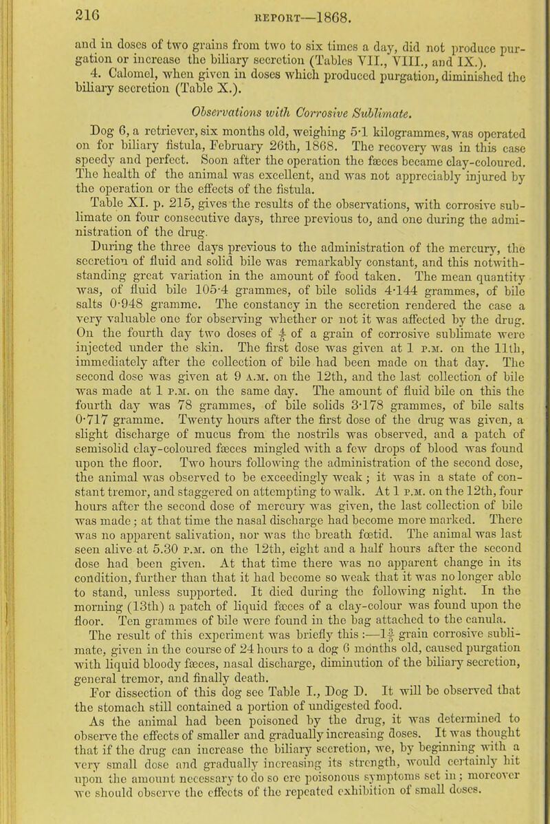 and in doses of two grains from two to six times a day, did not produce pur- gation or increase the biliary secretion (Tables VII., VIII., and IX.). 4. Calomel, when given in doses which produced purgation, diminished the biliary secretion (Table X.). Observations with Corrosive Sublimate. Dog 6, a retriever, six months old, weighing 5-1 kilogrammes, was operated on for biliary fistula, February 26th, 1868. The recovery was in this case speedy and perfect. Soon after the operation the faeces became clay-coloured. The health of the animal was excellent, and was not appreciably injured by the operation or the effects of the fistula. Table XI. p. 215, gives the results of the observations, with corrosive sub- limate on four consecutive days, three previous to, and one during the admi- nistration of the drug. During the three days previous to the administration of the mercury, the secretion of fluid and solid bile was remarkably constant, and this notwith- standing great variation iu the amount of food taken. The mean quantity was, of fluid bile 105-4 grammes, of bile solids 4-144 grammes, of bile salts 0-948 gramme. The constancy in the secretion rendered the case a very valuable one for observing whether or not it was affected by the drug. On the fourth day two doses of f of a grain of corrosive sublimate were injected under the skin. The first dose was given at 1 r.M. on the 11th, immediately after the collection of bile had been made on that day. The second dose was given at 9 a.m. on the 12th, and the last collection of bile was made at 1 p.m. on the same day. The amount of fluid bile on this the fourth day was 78 grammes, of bile solids 3-178 grammes, of bile salts 0-717 gramme. Twenty hours after the first dose of the drug was given, a slight discharge of mucus from the nostrils was observed, and a patch of semisolid clay-coloured faeces mingled with a few drops of blood was found upon the floor. Two hours following- the administration of the second dose, the animal was observed to be exceedingly weak ; it was in a state of con- stant tremor, and staggered on attempting to walk. At 1 p.m. on the 12th, four hours after the second dose of mercury was given, the last collection of bile was made; at that time the nasal discharge had become more marked. There was no apparent salivation, nor was the bi’eath foetid. The animal was last seen alive at 5.30 p.m. on the 12th, eight and a half hours after the second dose had been given. At that time there was no apparent change in its condition, further than that it had become so weak that it was no longer able to stand, unless supported. It died during the following night. In the morning (13th) a patch of liquid faeces of a clay-colour was found upon the floor. Ten grammes of bile were found in the bag attached to the canula. The result of this experiment was briefly this :—If grain corrosive subli- mate, given in the course of 24 hours to a dog 6 months old, caused purgation with liquid bloody faeces, nasal discharge, diminution of the biliary secretion, general tremor, and finally death. For dissection of this dog- see Table I., Dog D. It will be observed that the stomach still contained a portion of undigested food. As the animal had been poisoned by the drug, it was determined to observe the effects of smaller and gradually increasing doses. It was thought that if the drug can increase the biliary secretion, we, by beginning with a very small dose and gradually increasing its strength, would certainly hit upon the amount necessary to do so ere poisonous symptoms set in; moreover we should observe the effects of the repeated exhibition of small doses.