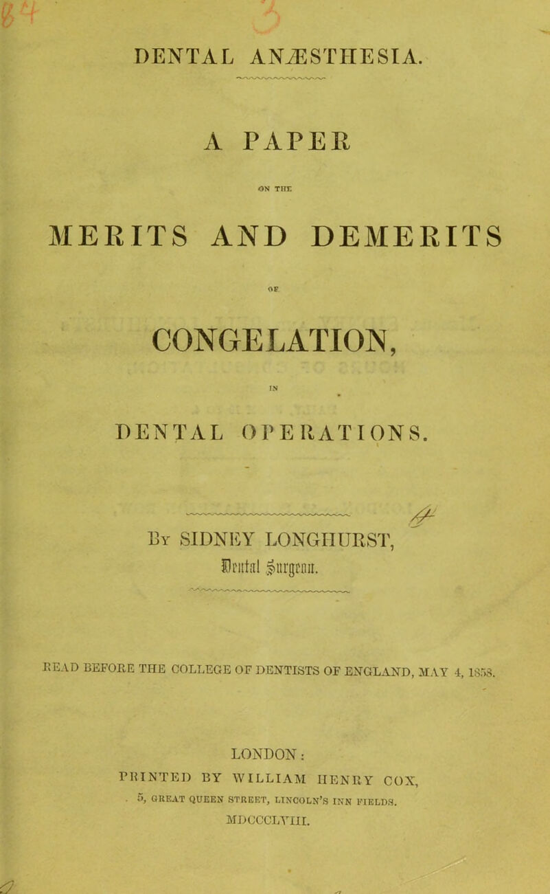 A PAPER ON THE MERITS AND DEMERITS CONGELATION, DENTAL OPERATIONS. X _____ By SIDNEY LONGIIURST, Brutal Inrgcnn. BEAD BEFORE THE COLLEGE OF DENTISTS OF ENGLAND, MAY 4, 1S53. LONDON: PRINTED BY WILLIAM HENRY COX, . 5, GREAT QUEEN STREET, LINCOLN’S INN FIELDS. MDCCCLYIII.