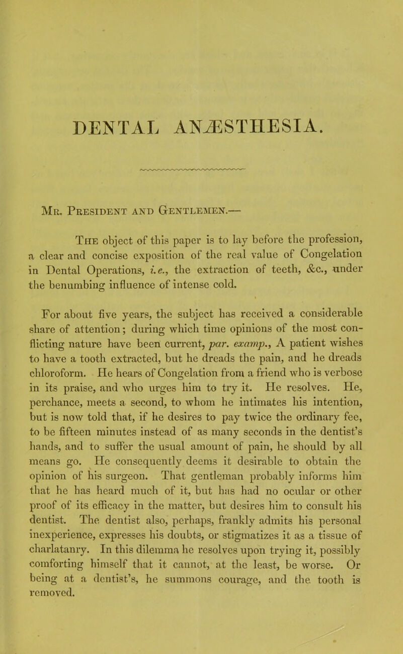 Mr. President and Gentlemen.— The object of this paper is to lay before the profession, a clear and concise exposition of the real value of Congelation in Dental Operations, i.e., the extraction of teeth, &c., under the benumbing influence of intense cold. i For about five years, the subject has received a considerable share of attention; during which time opinions of the most con- flicting nature have been current, par. examp., A patient wishes to have a tooth extracted, but he dreads the pain, and he dreads chloroform. He hears of Congelation from a friend who is verbose in its praise, and who urges him to try it. He resolves. He, perchance, meets a second, to whom he intimates his intention, but is now told that, if he desires to pay twice the ordinary fee, to be fifteen minutes instead of as many seconds in the dentist’s hands, and to suffer the usual amount of pain, he should by all means go. He consequently deems it desirable to obtain tbe opinion of his surgeon. That gentleman probably informs him that he has heard much of it, but has had no ocular or other proof of its efficacy in the matter, but desires him to consult his dentist. The dentist also, perhaps, frankly admits his personal inexperience, expresses his doubts, or stigmatizes it as a tissue of charlatanry. In this dilemma he resolves upon trying it, possibly comforting himself that it cannot, at the least, be worse. Or being at a dentist’s, he summons courage, and the tooth is removed.