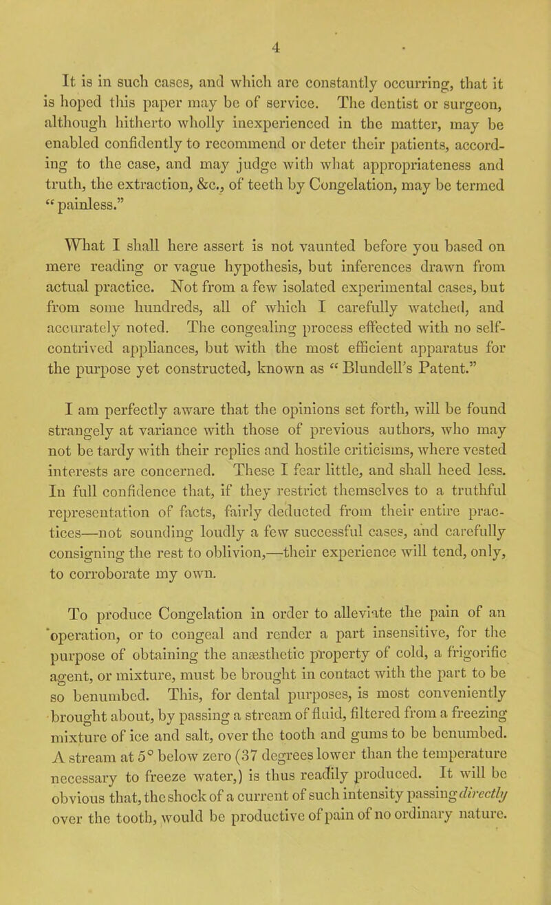 It is in such cases, and which arc constantly occurring, that it is hoped this paper may be of service. The dentist or surgeon, although hitherto wholly inexperienced in the matter, may be enabled confidently to recommend or deter their patients, accord- ing to the case, and may judge with what appropriateness and truth, the extraction, &c., of teeth by Congelation, may be termed “ painless.” What I shall here assert is not vaunted before you based on mere reading or vague hypothesis, but inferences drawn from actual practice. Not from a few isolated experimental cases, but from some hundreds, all of which I carefully watched, and accurately noted. The congealing process effected with no self- contrived appliances, but with the most efficient apparatus for the purpose yet constructed, known as “ Blundell’s Patent.” I am perfectly aware that the opinions set forth, will be found strangely at variance with those of previous authors, who may not be tardy with their replies and hostile criticisms, where vested interests are concerned. These I fear little, and shall heed less. In full confidence that, if they restrict themselves to a truthful representation of facts, fairly deducted from their entire prac- tices—not sounding loudly a few successful cases, and carefully consigning the rest to oblivion,—their experience will tend, only, to corroborate my own. To produce Congelation in order to alleviate the pain of an ‘operation, or to congeal and render a part insensitive, for the purpose of obtaining the anaesthetic property of cold, a frigorific agent, or mixture, must be brought in contact with the part to be so benumbed. This, for dental purposes, is most conveniently brought about, by passing a stream of fluid, filtered from a freezing mixture of ice and salt, over the tooth and gums to be benumbed. A stream at 5° below zero (37 degrees lower than the temperature necessary to freeze water,) is thus readily produced. It ■will be obvious that, the shock of a current of such intensity passing directly over the tooth, would be productive of pain of no ordinary nature.