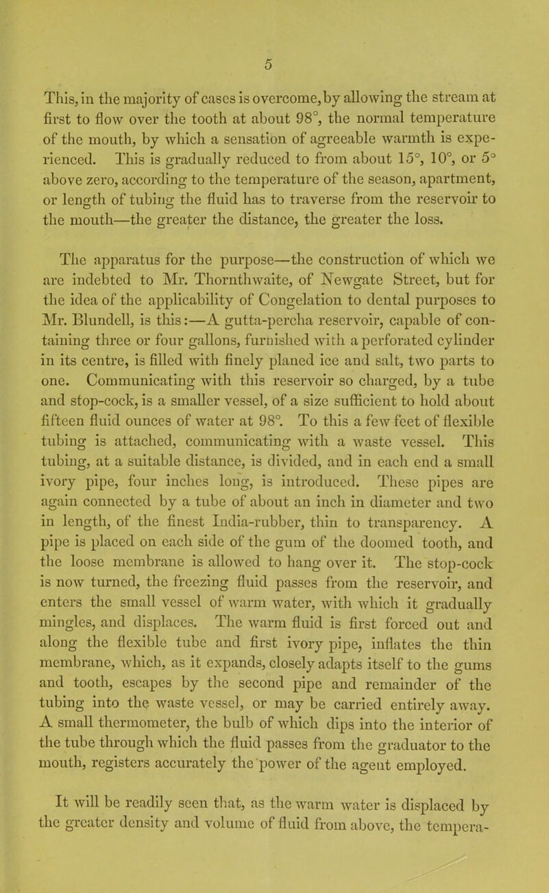 This, in the majority of cases is overcome, by allowing the stream at first to flow over the tooth at about 98°, the normal temperature of the mouth, by which a sensation of agreeable warmth is expe- rienced. This is gradually reduced to from about 15°, 10°, or 5° above zero, according to the temperature of the season, apartment, or length of tubing the fluid has to traverse from the reservoir to o o the mouth—the greater the distance, the greater the loss. The apparatus for the purpose—the construction of which we are indebted to Mr. Thornthwaite, of Newgate Street, but for the idea of the applicability of Congelation to dental purposes to Mr. Blundell, is this:—A gutta-percha reservoir, capable of con- taining three or four gallons, furnished with a perforated cylinder in its centre, is filled with finely planed ice and salt, two parts to one. Communicating with this reservoir so charged, by a tube and stop-cock, is a smaller vessel, of a size sufficient to hold about fifteen fluid ounces of water at 98°. To this a few feet of flexible tubing is attached, communicating with a waste vessel. This tubing, at a suitable distance, is divided, and in each end a small ivory pipe, four inches long, is introduced. These pipes are again connected by a tube of about an inch in diameter and two in length, of the finest India-rubber, thin to transparency. A pipe is placed on each side of the gum of the doomed tooth, and the loose membrane is allowed to hang over it. The stop-eock is now turned, the freezing fluid passes from the reservoir, and enters the small vessel of warm water, with which it gradually mingles, and displaces. The warm fluid is first forced out and along the flexible tube and first ivory pipe, inflates the thin membrane, which, as it expands, closely adapts itself to the gums and tooth, escapes by the second pipe and remainder of the tubing into the waste vessel, or may be carried entirely away. A small thermometer, the bulb of which dips into the interior of the tube through which the fluid passes from the graduator to the mouth, registers accurately the power of the agent employed. It will be readily seen that, as the warm water is displaced by the greater density and volume of fluid from above, the tempera-