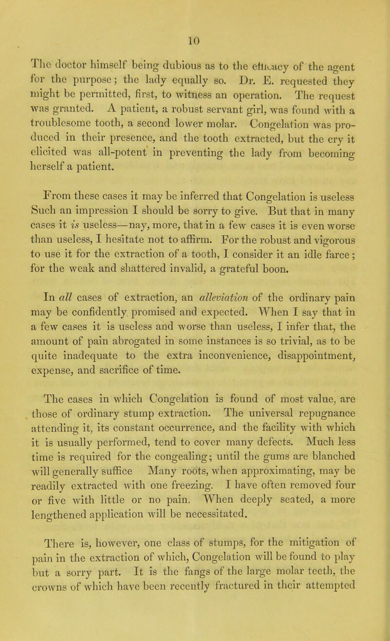 The doctor himself being dubious as to the efficacy of the agent for the purpose; the lady equally so. Dr. E. requested they might be permitted, first, to witness an operation. The request was granted. A patient, a robust servant girl, was found with a troublesome tooth, a second lower molar. Congelation was pro- duced in their presence, and the tooth extracted, but the cry it elicited was all-potent in preventing the lady from becoming herself a patient. From these cases it may be inferred that Congelation is useless Such an impression I should be sorry to give. But that in many cases it is useless—nay, more, that in a few cases it is even worse than useless, I hesitate not to affirm. For the robust and vigorous to use it for the extraction of a tooth, I consider it an idle farce; for the weak and shattered invalid, a grateful boon. In all cases of extraction, an alleviation of the ordinary pain may be confidently promised and expected. When I say that in a few cases it is useless and worse than useless, I infer that, the amount of pain abrogated in some instances is so trivial, as to be quite inadequate to the extra inconvenience, disappointment, expense, and sacrifice of time. The cases in which Congelation is found of most value, are those of ordinary stump extraction. The universal repugnance attending it, its constant occun’ence, and the facility with which it is usually performed, tend to cover many defects. Much less time is required for the congealing; until the gums are blanched will generally suffice Many roots, when approximating, may be readily extracted with one freezing. I have often removed four or five with little or no pain. When deeply seated, a more lengthened application will be necessitated. There is, however, one class of stumps, for the mitigation of pain in the extraction of which, Congelation will be found to play but a sorry part. It is the fangs of the large molar teeth, the crowns of which have been recently fractured in their attempted