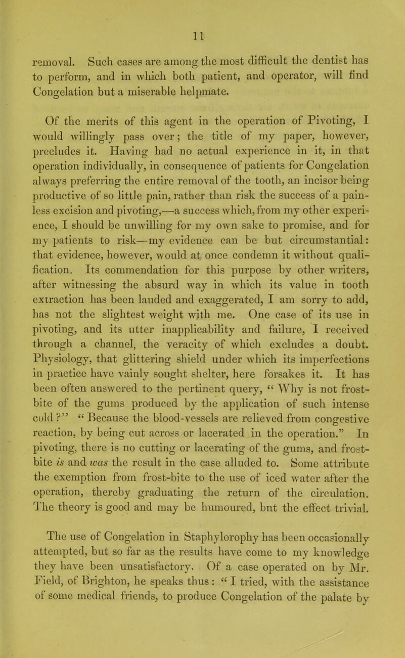 removal. Such cases are among the most difficult the dentist has to perform, and in which both patient, and operator, will find Congelation but a miserable helpmate. Of the merits of this agent in the operation of Pivoting, I would willingly pass over; the title of my paper, however, precludes it. Having had no actual experience in it, in that operation individually, in consequence of patients for Congelation always preferring the entire removal of the tooth, an incisor being productive of so little pain, rather than risk the success of a pain- less excision and pivoting,—a success which, from my other experi- ence, I should be unwilling for my own sake to promise, and for my patients to risk—my evidence can be but circumstantial: that evidence, however, would at once condemn it without quali- fication. Its commendation for this purpose by other writers, after witnessing the absurd way in which its value in tooth extraction has been lauded and exaggerated, I am sorry to add, has not the slightest weight with me. One case of its use in pivoting, and its utter inapplicability and failure, I received through a channel, the veracity of which excludes a doubt. Physiology, that glittering shield under which its imperfections in practice have vainly sought shelter, here forsakes it. It has been often answered to the pertinent query, “ Why is not frost- bite of the gums produced by the application of such intense cold ?” “ Because the blood-vessels are relieved from congestive reaction, by being cut across or lacerated in the operation.” In pivoting, there is no cutting or lacerating of the gums, and frost- bite is and was the result in the case alluded to. Some attribute the exemption from frost-bite to the use of iced water after the operation, thereby graduating the return of the circulation. The theory is good and may be humoured, bnt the effect trivial. The use of Congelation in Staphylorophy has been occasionally attempted, but so far as the results have come to my knowledge they have been unsatisfactory. Of a case operated on by Mr. Field, of Brighton, he speaks thus: “ I tried, with the assistance of some medical friends, to produce Congelation of the palate by