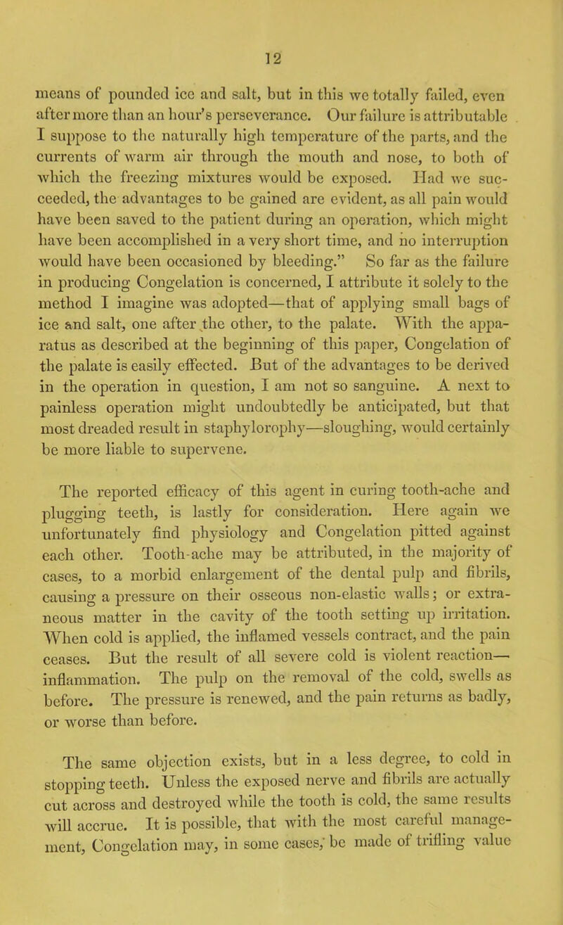 means of pounded ice and salt, but in this we totally failed, even after more than an hour’s perseverance. Our failure is attributable I suppose to the naturally high temperature of the parts, and the currents of warm air through the mouth and nose, to both of which the freezing mixtures would be exposed. Had we suc- ceeded, the advantages to be gained are evident, as all pain would have been saved to the patient during an operation, which might have been accomplished in a very short time, and no interruption would have been occasioned by bleeding.” So far as the failure in producing Congelation is concerned, I attribute it solely to the method I imagine was adopted—that of applying small bags of ice and salt, one after the other, to the palate. With the appa- ratus as described at the beginning of this paper, Congelation of the palate is easily effected. But of the advantages to be derived in the operation in question, I am not so sanguine. A next to painless operation might undoubtedly be anticipated, but that most dreaded result in staphylorophy—sloughing, would certainly be more liable to supervene. The reported efficacy of this agent in curing tooth-ache and plugging teeth, is lastly for consideration. Here again we unfortunately find physiology and Congelation pitted against each other. Tooth-ache may be attributed, in the majority of cases, to a morbid enlargement of the dental pulp and fibrils, causing a pressure on their osseous non-elastic walls; or extra- neous matter in the cavity of the tooth setting up irritation. When cold is applied, the inflamed vessels contract, and the pain ceases. But the result of all severe cold is violent reaction- inflammation. The pulp on the removal of the cold, swells as before. The pressure is renewed, and the pain returns as badly, or worse than before. The same objection exists, but in a less degree, to cold in stopping teeth. Unless the exposed nerve and fibrils are actually cut across and destroyed while the tooth is cold, the same icsults will accrue. It is possible, that with the most careful manage- ment, Congelation may, in some cases,' be made of trifling value