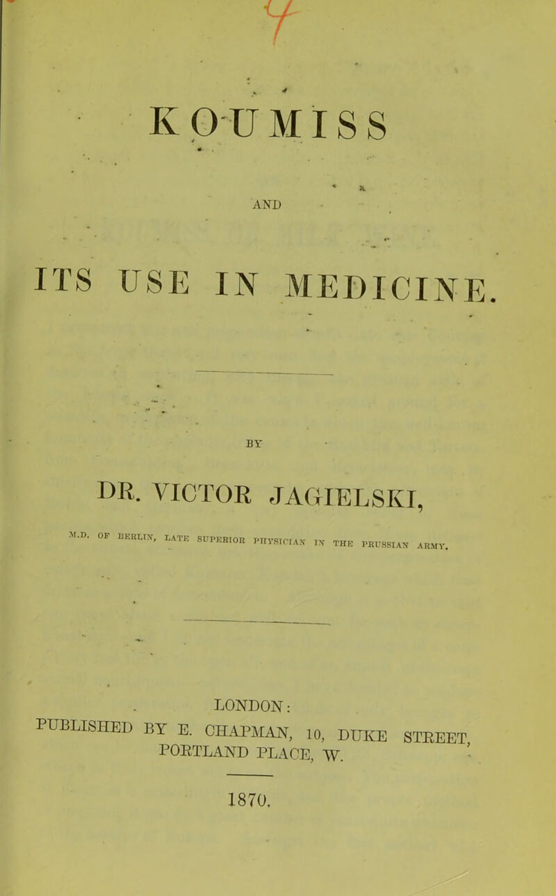 K OUMISS m ♦ K AND BY DR. VICTOR JAGTELSKI, M-D' OF BERLIN, LATE SUPERIOR PHYSICIAN IN THE PRUSSIAN ARMY. LONDON: PUBLISHED BY E. CHAPMAN, 10, DUKE STREET PORTLAND PLACE, W. 1870.