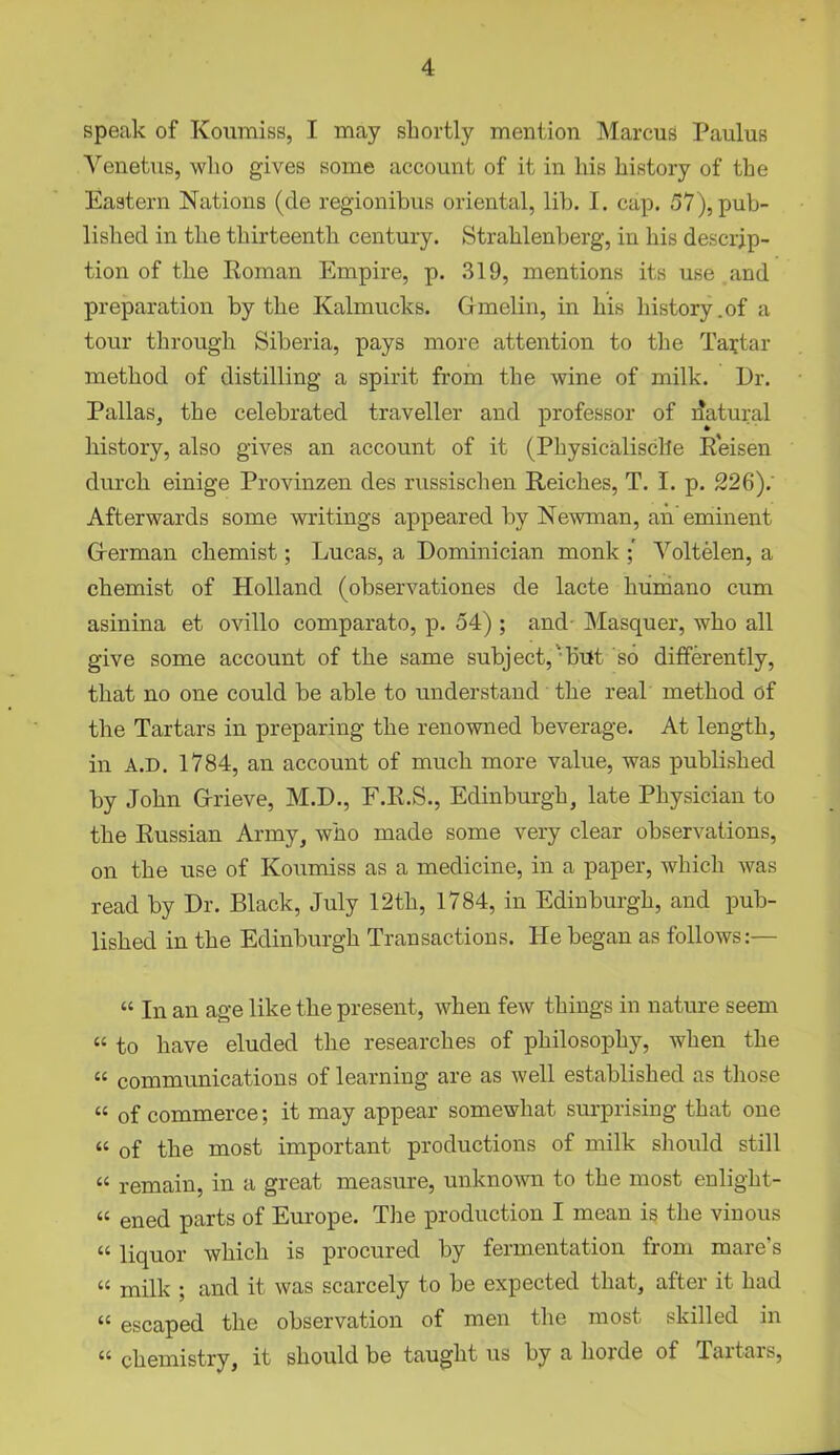 speak of Koumiss, I may shortly mention Marcus Paulus Venetus, who gives some account of it in his history of the Eastern Nations (de regionibus oriental, lib. I. cap. 57), pub- lished in the thirteenth century. Strahlenberg, in his descrip- tion of the Roman Empire, p. 319, mentions its use and preparation by the Kalmucks. Gmelin, in his history .of a tour through Siberia, pays more attention to the Tartar method of distilling a spirit from the wine of milk. Dr. Pallas, the celebrated traveller and professor of natural history, also gives an account of it (Physicalisclle Reisen durch einige Provinzen des russischen Reiches, T. I. p. 226). Afterwards some writings appeared by Newman, ah' eminent German chemist; Lucas, a Dominician monk Voltelen, a chemist of Holland (observationes de lacte humano cum asinina et ovillo comparato, p. 54) ; and Masquer, who all give some account of the same subject,‘but so differently, that no one could be able to understand the real method of the Tartars in preparing the renowned beverage. At length, in A.D. 1784, an account of much more value, was published by John Grieve, M.D., F.R.S., Edinburgh, late Physician to the Russian Army, who made some very clear observations, on the use of Koumiss as a medicine, in a paper, which was read by Dr. Black, July 12th, 1784, in Edinburgh, and pub- lished in the Edinburgh Transactions. He began as follows:— “ In an age like the present, when few things in nature seem “ to have eluded the researches of philosophy, when the « communications of learning are as well established as those « of commerce; it may appear somewhat surprising that one « of the most important productions of milk should still “ remain, in a great measure, unknown to the most enlight- “ ened parts of Europe. The production I mean is the vinous “ liquor which is procured by fermentation from mare’s « milk ; and it was scarcely to be expected that, after it had “ escaped the observation of men the most skilled in “ chemistry, it should be taught us by a horde of Tartars,