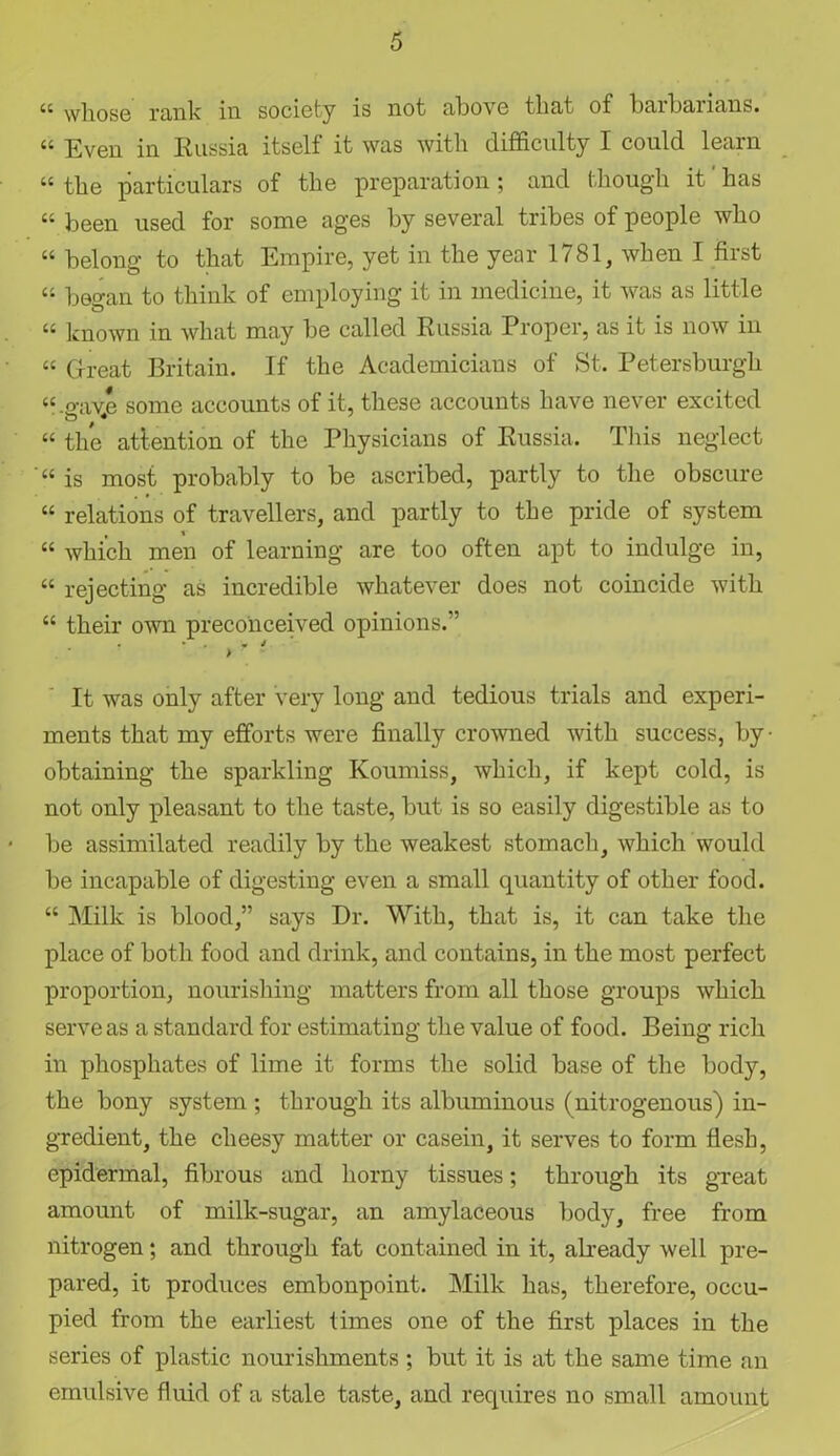 44 whose rank in society is not above that of barbarians. 44 Even in Russia itself it was with difficulty I could learn 44 the particulars of the preparation; and though it' has 44 been used for some ages by several tribes of people who 44 belong to that Empire, yet in the year 1781, when I first 44 began to think of employing it in medicine, it was as little 44 known in what may be called Russia Proper, as it is now in 44 Great Britain. If the Academicians of St. Petersburgh 44.<mve some accounts of it, these accounts have never excited O'* 44 the attention of the Physicians of Russia. This neglect 44 is most probably to be ascribed, partly to the obscure 44 relations of travellers, and partly to the pride of system 44 which men of learning are too often apt to indulge in, 44 rejecting as incredible whatever does not coincide with 44 their own preconceived opinions.” ? ' y y - It was only after very long and tedious trials and experi- ments that my efforts were finally crowned with success, by- obtaining the sparkling Koumiss, which, if kept cold, is not only pleasant to the taste, but is so easily digestible as to be assimilated readily by the weakest stomach, which would be incapable of digesting even a small quantity of other food. 44 Milk is blood,” says Dr. With, that is, it can take the place of both food and drink, and contains, in the most perfect proportion, nourishing matters from all those groups which serve as a standard for estimating the value of food. Being rich in phosphates of lime it forms the solid base of the body, the bony system ; through its albuminous (nitrogenous) in- gredient, the cheesy matter or casein, it serves to form flesh, epidermal, fibrous and horny tissues; through its great amount of milk-sugar, an amylaceous body, free from nitrogen; and through fat contained in it, already well pre- pared, it produces embonpoint. Milk has, therefore, occu- pied from the earliest times one of the first places in the series of plastic nourishments ; but it is at the same time an emulsive fluid of a stale taste, and requires no small amount