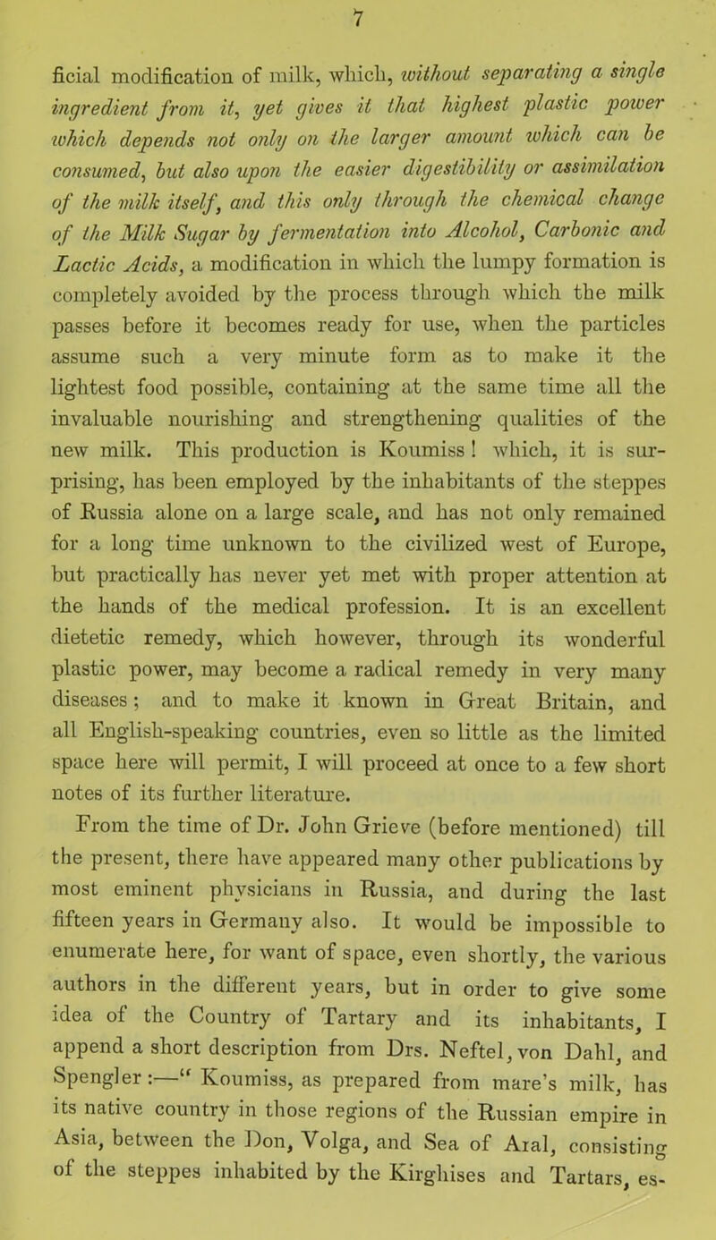 ficial modification of milk, which, without separating a single ingredient from it, yet gives it that highest plastic power which depends not only on the larger amount which can he consumed, hut also upon the easier digestibility or assimilation of the milk itself, and this only through the chemical change of the Milk Sugar hy fermentation into Alcohol, Carbonic and Lactic Acids, a modification in which the lumpy formation is completely avoided by the process through which the milk passes before it becomes ready for use, when the particles assume such a very minute form as to make it the lightest food possible, containing at the same time all the invaluable nourishing and strengthening qualities of the new milk. This production is Koumiss ! which, it is sur- prising, has been employed by the inhabitants of the steppes of Russia alone on a large scale, and has not only remained for a long time unknown to the civilized west of Europe, but practically has never yet met with proper attention at the hands of the medical profession. It is an excellent dietetic remedy, which however, through its wonderful plastic power, may become a radical remedy in very many diseases; and to make it known in Great Britain, and all English-speaking countries, even so little as the limited space here will permit, I will proceed at once to a few short notes of its further literature. From the time of Dr. John Grieve (before mentioned) till the present, there have appeared many other publications by most eminent physicians in Russia, and during the last fifteen years in Germany also. It would be impossible to enumerate here, for want of space, even shortly, the various authors in the different years, but in order to give some idea of the Country of Tartary and its inhabitants, I append a short description from Drs. Neftel,von Dahl, and Spengler:—“ Koumiss, as prepared from mare’s milk, has its native country in those regions of the Russian empire in Asia, between the Don, Volga, and Sea of Aral, consisting of the steppes inhabited by the Kirghises and Tartars, es-