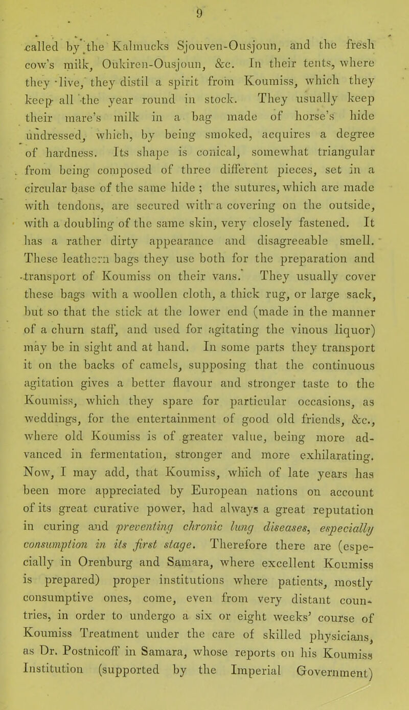 called by the Kalmucks Sjouven-Ousjoun, and the fresh cow’s milk, Oukiren-Ousjoun, &c. In their tents, where they -live, they distil a spirit from Koumiss, which they keep- all the year round in stock. They usually keep their mare’s milk in a bag made of horse’s hide undressed, which, by being smoked, acquires a degree of hardness. Its shape is conical, somewhat triangular from being composed of three different pieces, set in a circular base of the same hide ; the sutures, which are made with tendons, are secured wiflr a covering on the outside, with a doubling of the same skin, very closely fastened. It has a rather dirty appearance and disagreeable smell. These leathern bags they use both for the preparation and -transport of Koumiss on their vans. They usually cover these bags with a woollen cloth, a thick rug, or large sack, but so that the stick at the lower end (made in the manner of a churn staff, and used for agitating the vinous liquor) may be in sight and at hand. In some parts they transport it on the backs of camels, supposing that the continuous agitation gives a better flavour and stronger taste to the Koumiss, which they spare for particular occasions, as weddings, for the entertainment of good old friends, &c., where old Koumiss is of greater value, being more ad- vanced in fermentation, stronger and more exhilarating. Now, I may add, that Koumiss, which of late years has been more appreciated by European nations on account of its great curative power, had always a great reputation in curing and 'preventing chronic lung diseases, especially consumption in its first stage. Therefore there are (espe- cially in Orenburg and Samara, where excellent Koumiss is prepared) proper institutions where patients, mostly consumptive ones, come, even from very distant coun* tries, in order to undergo a six or eight weeks’ course of Koumiss Treatment uuder the care of skilled physicians, as Dr. Postnicoff in Samara, whose reports on his Koumiss Institution (supported by the Imperial Government)