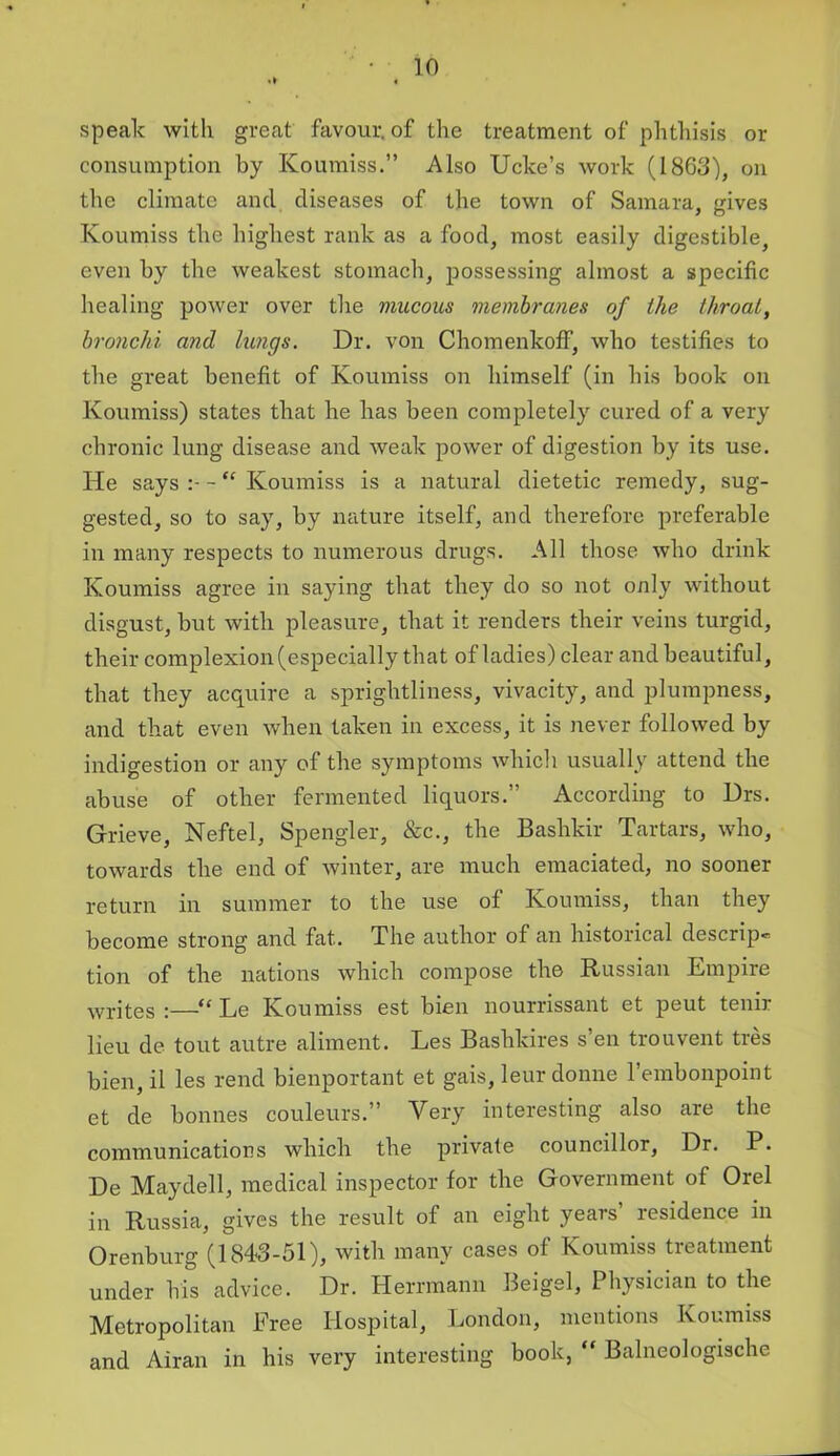 speak with great favour, of the treatment of phthisis or consumption by Koumiss.” Also Ucke’s work (1863), on the climate and diseases of the town of Samara, gives Koumiss the highest rank as a food, most easily digestible, even by the weakest stomach, possessing almost a specific healing power over the mucous membranes of the throat, bronchi and lungs. Dr. von Chomenkoff, who testifies to the great benefit of Koumiss on himself (in his book on Koumiss) states that he has been completely cured of a very chronic lung disease and weak power of digestion by its use. He says - “ Koumiss is a natural dietetic remedy, sug- gested, so to say, by nature itself, and therefore preferable in many respects to numerous drugs. All those who drink Koumiss agree in saying that they do so not only without disgust, but with pleasure, that it renders their veins turgid, their complexion (especially that of ladies) clear and beautiful, that they acquire a sprightliness, vivacity, and plumpness, and that even when taken in excess, it is never followed by indigestion or any of the symptoms which usually attend the abuse of other fermented liquors.” According to Drs. Grieve, Neftel, Spengler, &c., the Bashkir Tartars, who, towards the end of winter, are much emaciated, no sooner return in summer to the use of Koumiss, than they become strong and fat. The author of an historical descrip-* tion of the nations which compose the Russian Empire writes :—“ Le Koumiss est bien nourrissant et peut tenir lieu de tout autre aliment. Les Bashkires s en trouvent ties bien, il les rend bienportant et gais, leur donne l’embonpoint et de bonnes couleurs.” Very interesting also are the communications which the private councillor, Dr. P. De Maydell, medical inspector for the Government of Orel in Russia, gives the result of an eight years’ residence in Orenburg (1843-51), with many cases of Koumiss treatment under his advice. Dr. Herrmann Beigel, Physician to the Metropolitan Free Hospital, London, mentions Koumiss and Airan in his very interesting book, “ Balncologische