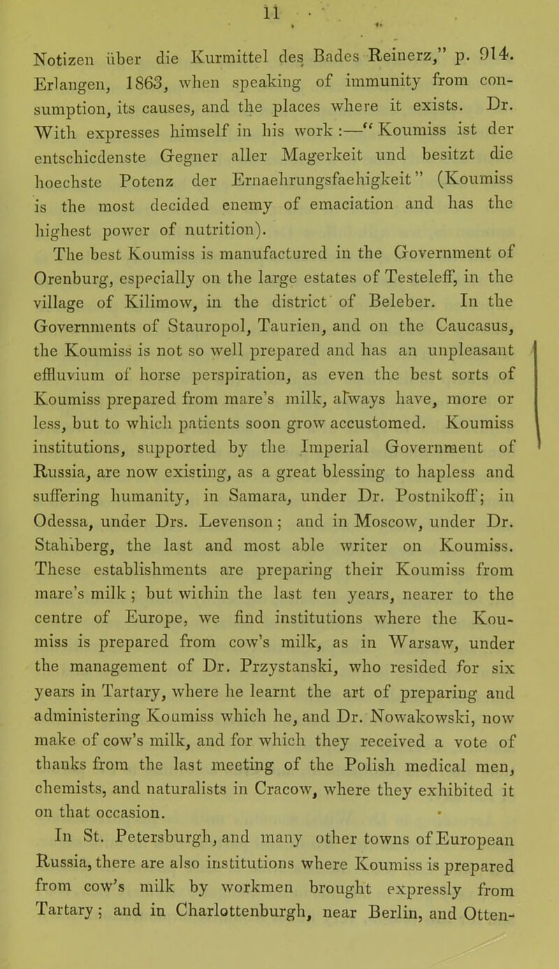 Notizen fiber die Kurmittel des Bades Reinerz, p. 914. Erlangen, 1863, when speaking of immunity from con- sumption, its causes, and the places where it exists. Dr. With expresses himself in his work :—“ Koumiss ist der entschicdenste Gegner aller Magerkeit und besitzt die hoechste Potenz der Ernaehrungsfaehigkeit ” (Koumiss is the most decided enemy of emaciation and has the highest power of nutrition). The best Koumiss is manufactured in the Government of Orenburg, especially on the large estates of Testeleff, in the village of Kilimow, in the district of Beleber. In the Governments of Stauropol, Taurien, and on the Caucasus, the Koumiss is not so well prepared and has an unpleasant effluvium of horse perspiration, as even the best sorts of Koumiss prepared from mare’s milk, always have, more or less, but to which patients soon grow accustomed. Koumiss institutions, supported by the Imperial Government of Russia, are now existing, as a great blessing to hapless and suffering humanity, in Samara, under Dr. Postnikoff; in Odessa, under Drs. Levenson; and in Moscow, under Dr. Stahiberg, the last and most able writer on Koumiss. These establishments are preparing their Koumiss from mare’s milk ; but within the last ten years, nearer to the centre of Europe, we find institutions where the Kou- miss is prepared from cow’s milk, as in Warsaw, under the management of Dr. Przystanski, who resided for six years in Tartary, where he learnt the art of preparing and administering Koumiss which he, and Dr. Nowakowski, now make of cow’s milk, and for which they received a vote of thanks from the last meeting of the Polish medical men, chemists, and naturalists in Cracow, where they exhibited it on that occasion. In St. Petersburgh, and many other towns of European Russia, there are also institutions where Koumiss is prepared from cow’s milk by workmen brought expressly from Tartary; and in Charlottenburgh, near Berlin, and Otten-