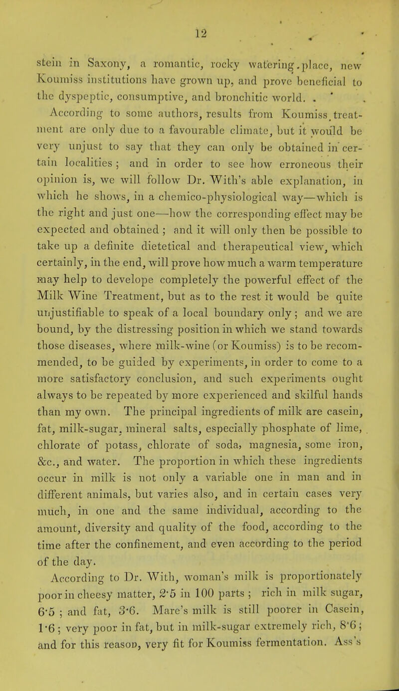 stein in Saxony, a romantic, rocky watering .place, new Koumiss institutions have grown up, and prove beneficial to the dyspeptic, consumptive, and bronchitic world. . * According to some authors, results from Koumiss, treat- ment are only due to a favourable climate, but it would be very unjust to say that they can only be obtained in cer- tain localities ; and in order to see how erroneous their opinion is, we will follow Dr. With’s able explanation, in which he shows, in a chemico-physiological way—which is the right and just one—how the corresponding effect may be expected and obtained ; and it will only then be possible to take up a definite dietetical and therapeutical view, which certainly, in the end, will prove how much a warm temperature may help to develope completely the powerful effect of the Milk Wine Treatment, but as to the rest it would be quite unjustifiable to speak of a local boundary only; and we are bound, by the distressing position in which we stand towards those diseases, where milk-wine (or Koumiss) is to be recom- mended, to be guided by experiments, in order to come to a more satisfactory conclusion, and such experiments ought always to be repeated by more experienced and skilful hands than my own. The principal ingredients of milk are casein, fat, milk-sugar, mineral salts, especially phosphate of lime, chlorate of potass, chlorate of soda, magnesia, some iron, &c., and water. The proportion in which these ingredients occur in milk is not only a variable one in man and in different animals, but varies also, and in certain cases very much, in one and the same individual, according to the amount, diversity and quality of the food, according to the time after the confinement, and even according to the period of the day. According to Dr. With, woman’s milk is proportionately poor in cheesy matter, 2‘ 5 in 100 parts ; rich in milk sugar, 6’5 ; and fat, 3‘G. Mare’s milk is still poorer in Casein, 1*6 ; very poor in fat, but in milk-sugar extremely rich, 8‘6 ; and for this reason, very fit for Koumiss fermentation. Ass s