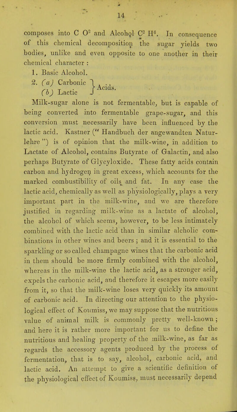 composes into C O2 and Alcohpl C2 Id6. In consequence of this chemical decomposition the sugar yields two bodies, unlike and even opposite to one another in their chemical character : 1. Basic Alcohol. Milk-sugar alone is not fermentable, but is capable of being converted into fermentable grape-sugar, and this conversion must necessarily have been influenced by the lactic acid. Kastner (“ Ilandbuch der angewandten Natur- lehre ”) is of opinion that the milk-wine, in addition to Lactate of Alcohol, contains Butyrate of Galactin, and also perhaps Butyrate of Glycyloxide. These fatty acids contain carbon and hydrogen in great excess, which accounts for the marked combustibility of oiL and fat. In any case the lactic acid, chemically as well as physiologically, plays a very important part in the milk-wine, and we are therefore justified in regarding milk-wine as a lactate of alcohol, the alcohol of which seems, however, to be less intimately combined with the lactic acid than in similar alcholic com- binations in other wines and beers ; and it is essential to the sparkling or so called champagne wines that the carbonic acid in them should be more firmly combined with the alcohol, whereas in the milk-wine the lactic acid, as a stronger acid, expels the carbonic acid, and therefore it escapes more easily from it, so that the milk-wine loses very quickly its amount of carbonic acid. In directing our attention to the physio- logical effect of Koumiss, we may suppose that the nutritious value of animal milk is commonly pretty well-known; and here it is rather more important for us to define the nutritious and healing property of the milk-wine, as far as regards the accessory agents produced by the process of fermentation, that is to say, alcohol, carbonic acid, and lactic acid. An attempt to give a scientific definition of the physiological effect of Koumiss, must necessarily depend