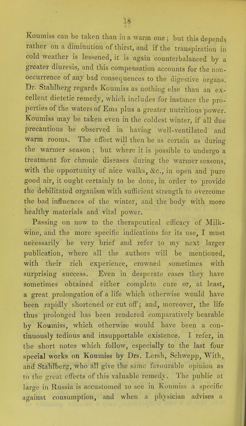 Koumiss can be taken than in a warm one ; but this depend? rather on a diminution of thirst, and if the transpiration in cold weather is lessened, it is again counterbalanced by a greater diuresis, and this compensation accounts for the non- occunence of any bad consequences to the digestive organs. Di- Stahl berg regards Koumiss as nothing else than an ex- cellent dietetic remedy, which includes for instance the pro- perties of the waters of Ems plus a greater nutritious power. Koumiss may be taken even in the coldest winter, if all due precautions be observed in having well-ventilated and warm rooms. The effect will then be as certain as during the warmer season ; but where it is possible to undergo a treatment for chronic diseases during the warmer seasons, with the opportunity of nice walks, &c., in open and pure good air, it ought certainly to be done, in order to provide the debilitated organism with sufficient strength to overcome the bad influences of the winter, and the body with more healthy materials and vital power. Passing on now to the therapeutical efficacy of Milk- wine, and the more specific indications for its use, I must necessarily be very brief and refer to my next larger publication, where all the authors will be mentioned, with their rich experience, crowned sometimes with surprising success. Even in desperate cases they have sometimes obtained either complete cure or, at least, a great prolongation of a life which otherwise would have been rapidly shortened or cut off; and, moreover, the life thus prolonged has been rendered comparatively bearable by Koumiss, which otherwise would have been a con- tinuously tedious and insupportable existence. I refer, in the short notes which follow, especially to the last four special works on Koumiss by Drs. Lersh, Schwepp, With, and Stahlberg, who all give the same favourable opinion as to the great effects of this valuable remedy. The public at large in Russia is accustomed to see in Koumiss a specific against consumption, and when a physician advises a