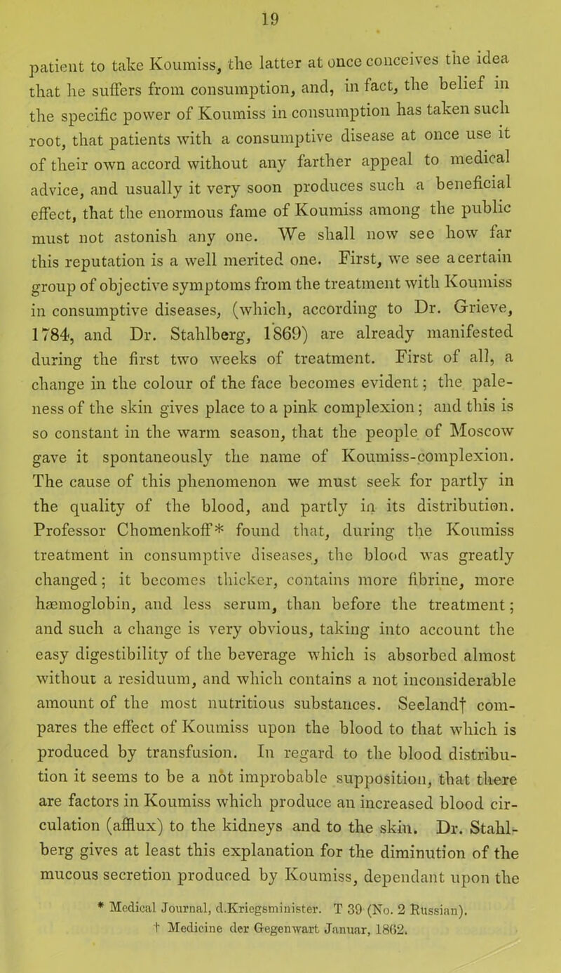 patient to take Koumiss, the latter at once conceives the idea that he suffers from consumption, and, in fact, the belief in the specific power of Koumiss in consumption has taken such root, that patients with a consumptive disease at once use it of their own accord without any farther appeal to medical advice, and usually it very soon produces such a beneficial effect, that the enormous fame of Koumiss among the public must not astonish any one. We shall now see how far this reputation is a well merited one. First, we see a certain group of objective symptoms from the treatment with Koumiss in consumptive diseases, (which, according to Dr. Grieve, 1784, and Dr. Stahlberg, 1S69) are already manifested during the first two weeks of treatment. First of all, a change in the colour of the face becomes evident; the pale- ness of the skin gives place to a pink complexion; and this is so constant in the warm season, that the people of Moscow gave it spontaneously the name of Koumiss-complexion. The cause of this phenomenon we must seek for partly in the quality of the blood, and partly in its distribution. Professor Chomenkoff* found that, during the Koumiss treatment in consumptive diseases, the blood was greatly changed; it becomes thicker, contains more fibrine, more haemoglobin, and less serum, than before the treatment; and such a change is very obvious, taking into account the easy digestibility of the beverage which is absorbed almost without a residuum, and which contains a not inconsiderable amount of the most nutritious substances. Seelandj com- pares the effect of Koumiss upon the blood to that which is produced by transfusion. In regard to the blood distribu- tion it seems to be a not improbable supposition, that there are factors in Koumiss which produce an increased blood cir- culation (afflux) to the kidneys and to the skin. Dr. Stahl- berg gives at least this explanation for the diminution of the mucous secretion produced by Koumiss, dependant upon the * Medical Journal, d.Kriegsminister. T 39 (No. 2 Russian), t Medicine dcr Gegenwart Januar, 18(52.