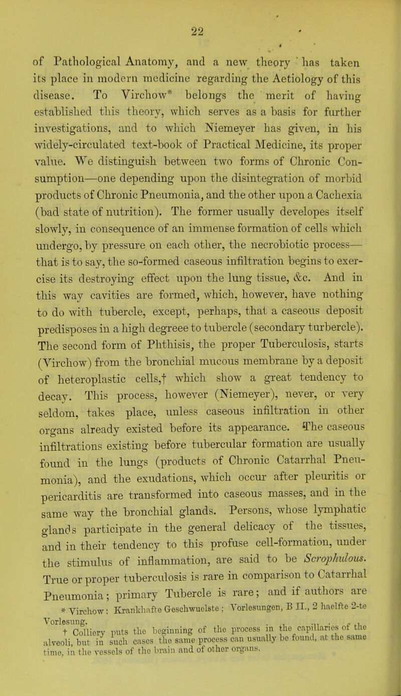 of Pathological Anatomy, and a new theory has taken its place in modern medicine regarding the Aetiology of this disease. To Virchow* belongs the merit of having established this theory, which serves as a basis for further investigations, and to which Niemeyer has given, in his widely-circulated text-book of Practical Medicine, its proper value. We distinguish between two forms of Chronic Con- sumption—one depending upon the disintegration of morbid products of Chronic Pneumonia, and the other upon a Cachexia (bad state of nutrition). The former usually developes itself slowly, in consequence of an immense formation of cells which undergo, by pressure on each other, the necrobiotic process— that is to say, the so-formed caseous infiltration begins to exer- cise its destroying effect upon the lung tissue, &c. And in this way cavities are formed, which, however, have nothing to do with tubercle, except, perhaps, that a caseous deposit predisposes in a high degreee to tubercle (secondary turbercle). The second form of Phthisis, the proper Tuberculosis, starts (Virchow) from the bronchial mucous membrane by a deposit of heteroplastic cells,f which show a great tendency to decay. This process, however (Niemeyer), never, or very seldom, takes place, unless caseous infiltration in other organs already existed before its appearance. The caseous infiltrations existing before tubercular formation are usually found in the lungs (products of Chronic Catarrhal Pneu- monia), and the exudations, which occur after pleuritis 01 pericarditis are transformed into caseous masses, and in the same way the bronchial glands. Pei sons, whose lymphat ic glands participate in the general delicacy of the tissues, and in their tendency to this profuse cell-formation, under the stimulus of inflammation, are said to be Scrophulous. True or proper tuberculosis is rare in comparison to Catarrhal Pneumonia; primary Tubercle is rare; and if authors are * Virchow: Kranklmfte Geschwuelste; Vorlesungen, B II., 2 haelfte 2-te Vorlesung. . , ... . „ + Colliery puts the beginning of the process in the capillaries ot the alveoli, but in such cases the same process can usually bo found, at the same time, in the vessels of the brain and of other organs,