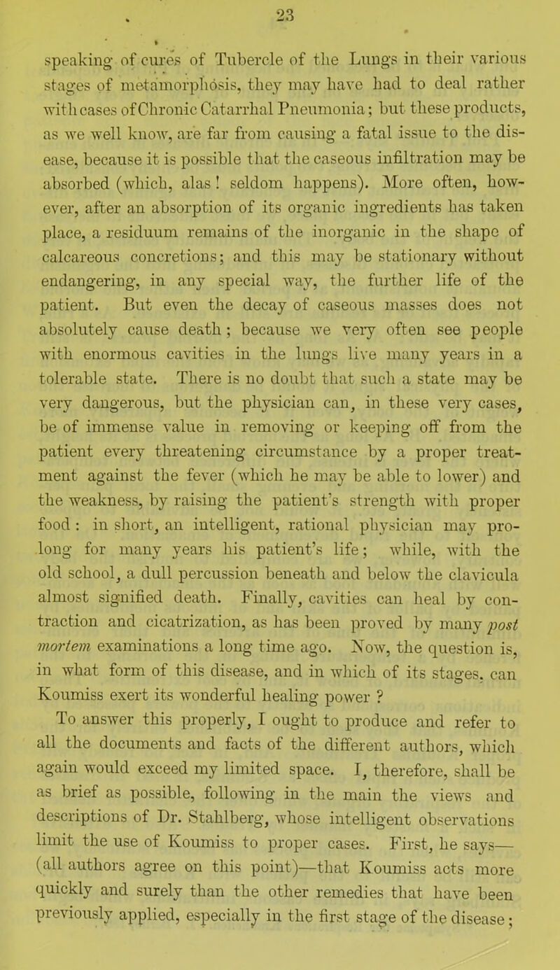 speaking of cures of Tubercle of the Lungs in their various stages of metamorphosis, they may have had to deal rather with cases of Chronic Catarrhal Pneumonia; but these products, as we well know, are far from causing a fatal issue to the dis- ease, because it is possible that the caseous infiltration may be absorbed (which, alas ! seldom happens). More often, how- ever, after an absorption of its organic ingredients has taken place, a residuum remains of the inorganic in the shape of calcareous concretions; and this may be stationary without endangering, in any special way, the further life of the patient. But even the decay of caseous masses does not absolutely cause death ; because we veiy often see people with enormous cavities in the lungs live many years in a tolerable state. There is no doubt that such a state may be very dangerous, but the physician can, in these very cases, be of immense value in removing or keeping off from the patient every threatening circumstance by a proper treat- ment against the fever (which he may be able to lower) and the weakness, by raising the patient’s strength with proper food : in short, an intelligent, rational physician may pro- long for many years his patient’s life; while, with the old school, a dull percussion beneath and below the clavicula almost signified death. Finally, cavities can heal by con- traction and cicatrization, as lias been proved by many post mortem examinations a long time ago. Now, the question is, in what form of this disease, and in which of its stages, can Koumiss exert its wonderful healing power ? To answer this properly, I ought to produce and refer to all the documents and facts of the different authors, which again would exceed my limited space. I, therefore, shall be as brief as possible, following in the main the views and descriptions of Dr. Stahlberg, whose intelligent observations limit the use of Koumiss to proper cases. First, he says— (all authors agree on this point)—that Koumiss acts more quickly and surely than the other remedies that have been previously applied, especially in the first stage of the disease;