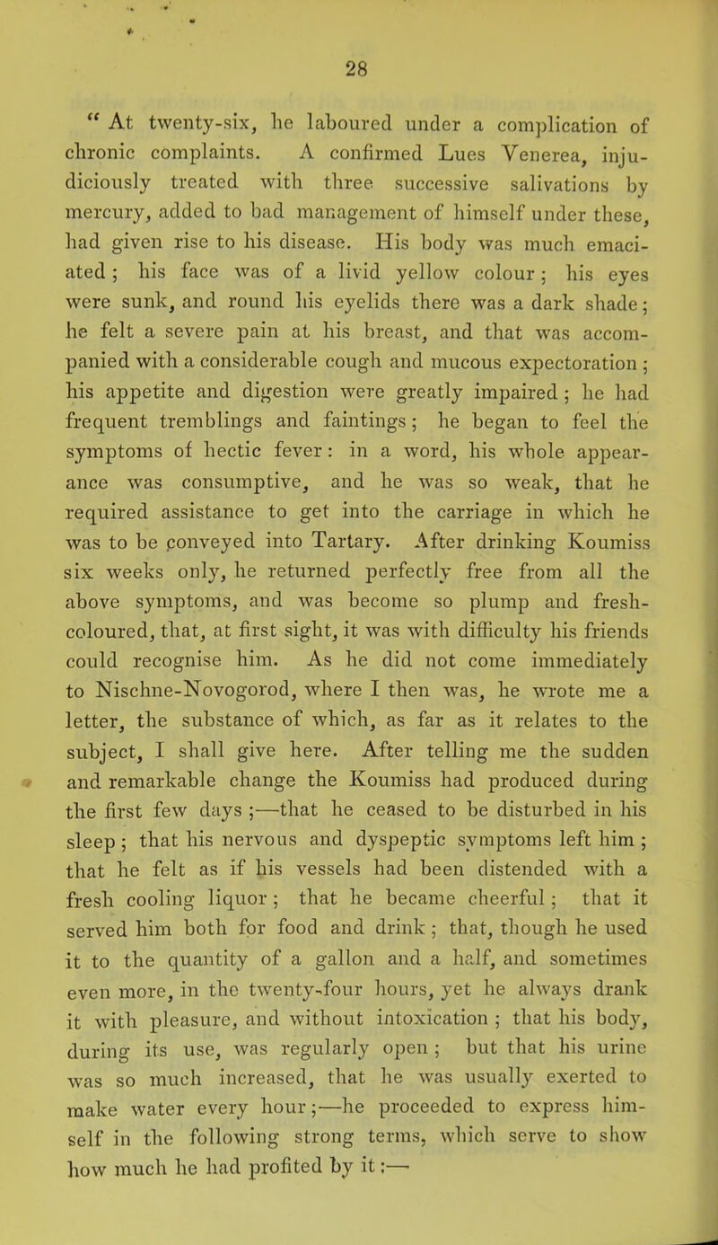 “ At twenty-six, he laboured under a complication of chronic complaints. A confirmed Lues Venerea, inju- diciously treated with three successive salivations by mercury, added to bad management of himself under these, had given rise to his disease. His body was much emaci- ated ; his face was of a livid yellow colour; his eyes were sunk, and round his eyelids there was a dark shade; he felt a severe pain at his breast, and that was accom- panied with a considerable cough and mucous expectoration ; his appetite and digestion were greatly impaired ; he had frequent tremblings and faintings; he began to feel the symptoms of hectic fever: in a word, his whole appear- ance was consumptive, and he was so weak, that he required assistance to get into the carriage in which he was to be ponveyed into Tartary. After drinking Koumiss six weeks only, he returned perfectly free from all the above symptoms, and was become so plump and fresh- coloured, that, at first sight, it was with difficulty his friends could recognise him. As he did not come immediately to Nischne-Novogorod, where I then was, he wrote me a letter, the substance of which, as far as it relates to the subject, I shall give here. After telling me the sudden and remarkable change the Koumiss had produced during the first few days ;—that he ceased to be disturbed in his sleep ; that his nervous and dyspeptic symptoms left him ; that he felt as if his vessels had been distended with a fresh cooling liquor ; that he became cheerful; that it served him both for food and drink ; that, though he used it to the quantity of a gallon and a half, and sometimes even more, in the twenty-four hours, yet he always drank it with pleasure, and without intoxication ; that his body, during its use, was regularly open ; but that his urine was so much increased, that he was usually exerted to make water every hour;—he proceeded to express him- self in the following strong terms, which serve to show how much he had profited by it:—