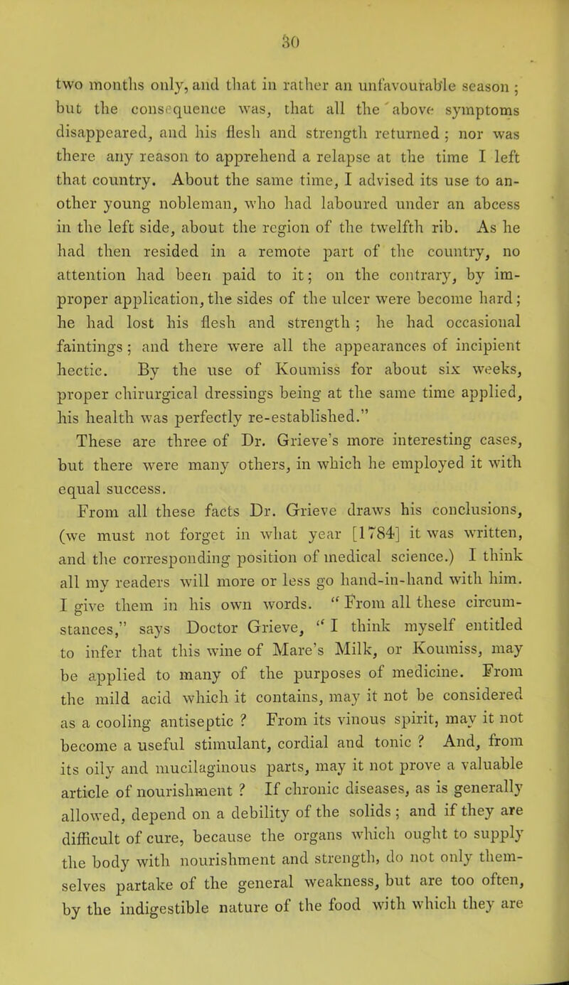 but the consequence was, that all the'above symptoms disappeared, and his flesh and strength returned ; nor was there any reason to apprehend a relapse at the time I left that country. About the same time, I advised its use to an- other young nobleman, who had laboured under an abcess in the left side, about the region of the twelfth rib. As he had then resided in a remote part of the country, no attention had been paid to it; on the contrary, by im- proper application,the sides of the ulcer were become hard; he had lost his flesh and strength; he had occasional faintings; and there were all the appearances of incipient hectic. By the use of Koumiss for about six weeks, proper chirurgical dressings being at the same time applied, his health was perfectly re-established.” These are three of Dr. Grieve’s more interesting cases, but there were many others, in which he employed it with equal success. From all these facts Dr. Grieve draws his conclusions, (we must not forget in what year [1784] it was written, and the corresponding position of medical science.) I think all my readers will more or less go hand-in-hand with him. I give them in his own words. “ From all these circum- stances,” says Doctor Grieve, “ I think myself entitled to infer that this wine of Mare’s Milk, or Koumiss, may be applied to many of the purposes of medicine. From the mild acid which it contains, may it not be considered as a cooling antiseptic ? From its vinous spirit, may it not become a useful stimulant, cordial and tonic ? And, from its oily and mucilaginous parts, may it not prove a valuable article of nourishment ? If chronic diseases, as is generally allowed, depend on a debility of the solids ; and if they are difficult of cure, because the organs which ought to supply the body with nourishment and strength, do not only them- selves partake of the general weakness, but are too often, by the indigestible nature of the food with which the} are