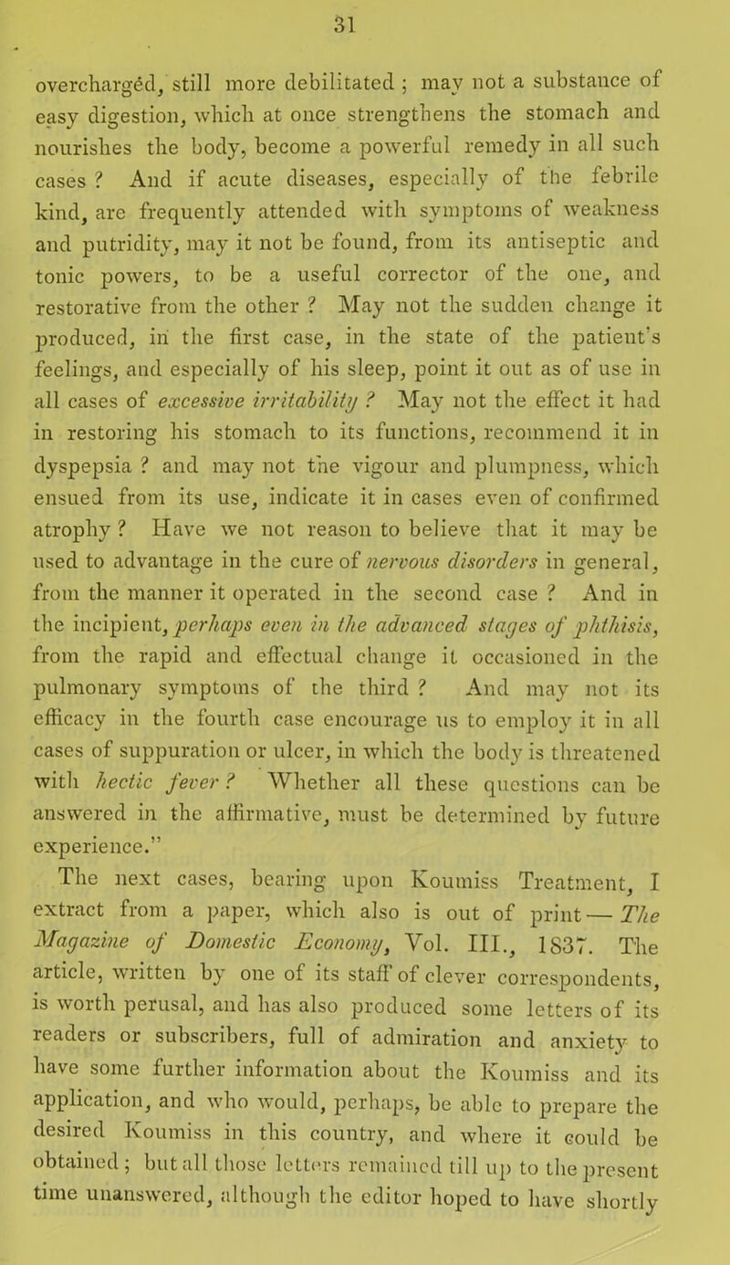 overcharged, still more debilitated ; may not a substance of easy digestion, which at once strengthens the stomach and nourishes the body, become a powerful remedy in all such cases ? And if acute diseases, especially of the febrile kind, are frequently attended with symptoms of weakness and putridity, may it not be found, from its antiseptic and tonic powers, to be a useful corrector of the one, and restorative from the other ? May not the sudden change it produced, in the first case, in the state of the patient’s feelings, and especially of his sleep, point it out as of use in all cases of excessive irritability ? May not the effect it had in restoring his stomach to its functions, recommend it in dyspepsia ? and may not the vigour and plumpness, which ensued from its use, indicate it in cases even of confirmed atrophy ? Have we not reason to believe that it may be used to advantage in the cure of nervous disorders in general, from the manner it operated in the second case ? And in the incipient, perhaps even in the advanced stages of phthisis, from the rapid and effectual change it occasioned in the pulmonary symptoms of the third ? And may not its efficacy in the fourth case encourage us to employ it in all cases of suppuration or ulcer, in which the body is threatened with hectic fever ? Whether all these questions can be answered in the affirmative, must be determined by future experience.” The next cases, bearing upon Koumiss Treatment, I extract from a paper, which also is out of print—The Magazine of Domestic Economy, Vol. III., 1837. The article, written by one of its staff of clever correspondents is w01 th perusal, and has also produced some letters of its readers or subscribers, full of admiration and anxiety to have some further information about the Koumiss and its application, and wdio would, perhaps, be able to prepare the desired Koumiss in this country, and where it could be obtained; but all those letters remained till up to the present time unanswered, although the editor hoped to have shortly