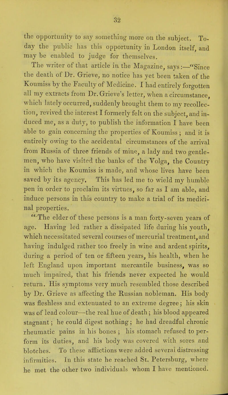 the opportunity to say something more on the subject. To- day the public has this opportunity in London itself, and may be enabled to judge for themselves. The writer of that article in. the Magazine, says:—“Since the death of Dr. Grieve, no notice has yet been taken of the Koumiss by the Faculty of Medicine. I had entirely forgotten all my extracts from Dr. Grieve s letter, when a circumstance, which lately occurred, suddenly brought them to my recollec- tion, revived the interest I formerly felt on the subject, and in- duced me, as a duty, to publish the information I have been able to gain concerning the properties of Koumiss ; and it is entirely owing to the accidental circumstances of the arrival from Russia of three friends of mine, a lady and two gentle- men, who have visited the banks of the Volga, the Country in which the Koumiss is made, and whose lives have been saved by its agency. This has led me to wield my humble pen in order to proclaim its virtues, so far as I am able, and induce persons in this country to make a trial of its medici- nal properties. “ The elder of these joersons is a man forty-seven years of age. Having led rather a dissipated life during his youth, which necessitated several courses of mercurial treatment, and having indulged rather too freely in wine and ardent spirits, during a period of ten or fifteen years, his health, when he left England upon important mercantile business, was so much impaired, that his friends never expected he would return. His symptoms very much resembled those described by Dr. Grieve as affecting the Russian nobleman. His body was fleshless and extenuated to an extreme degree; his skin was of lead colour—the real hue of death; his blood appeared stagnant; he could digest nothing ; he had dreadful chronic rheumatic pains in his bones ; his stomach refused to per- form its duties, and his body was covered with sores and blotches. To these afflictions were added several distressing infirmities. In this state he reached St. Petersburg, where he met the other two individuals whom I have mentioned.