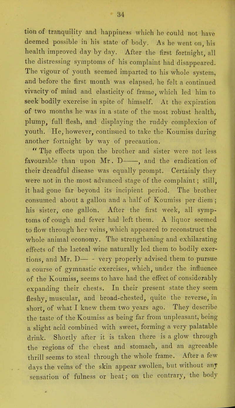 tion of tranquility ancl happiness which ho could not have deemed possible in his state of body. As he went on, his health improved day by day. After the first fortnight, all the distressing symptoms of his complaint had disappeared. The vigour of youth seemed imparted to his whole system, and before the first month was elapsed, he felt a continued vivacity of mind and elasticity of frame, which led him to seek bodily exercise in spite of himself. At the expiration of two months he was in a state of the most robust health, plump, full flesh, and displaying the ruddy complexion of youth. He, however, continued to take the Koumiss during another fortnight by way of precaution. “ The effects upon the brother and sister were not less favourable than upon Mr. D , and the eradication of their dreadful disease was equally prompt. Certainly they were not in the most advanced stage of the complaint; still, it had gone far beyond its incipient period. The brother consumed about a gallon and a half of Koumiss per diem ; his sister, one gallon. After the first week, all symp- toms of cough and fever had left them. A liquor seemed to flow through her veins, which appeared to reconstruct the whole animal economy. The strengthening and exhilarating effects of the lacteal wine naturally led them to bodily exer- tions, and Mr. D very properly advised them to pursue a course of gymnastic exercises, which, under the influence of the Koumiss, seems to have had the effect of considerably expanding their chesis. In their present state they seem fleshy, muscular, and broad-chested, quite the reverse, in short, of what I knew them two years ago. They describe the taste of the Koumiss as being far from unpleasant, being a slight acid combined with sweet, forming a very palatable drink. Shortly after it is taken there is a glow through the regions of the chest and stomach, and an agreeable thrill seems to steal through the whole frame. After a few days the veins of the skin appear swollen, but without any sensation of fulness or heat; on the contrary, the body